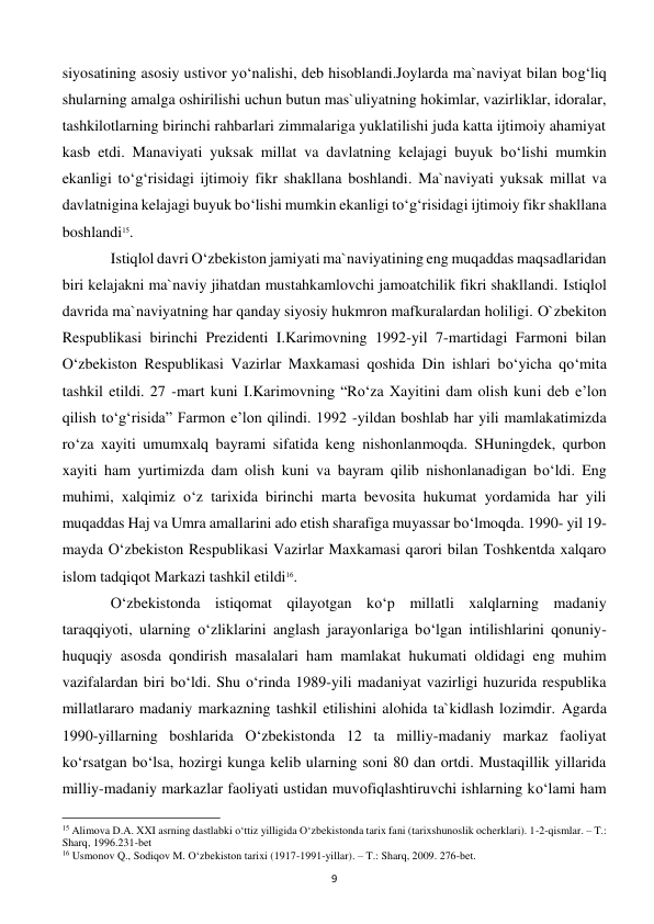  
9 
siyosatining asosiy ustivor yo‘nalishi, deb hisoblandi.Joylarda ma`naviyat bilan bog‘liq 
shularning amalga oshirilishi uchun butun mas`uliyatning hokimlar, vazirliklar, idoralar, 
tashkilotlarning birinchi rahbarlari zimmalariga yuklatilishi juda katta ijtimoiy ahamiyat 
kasb etdi. Manaviyati yuksak millat va davlatning kelajagi buyuk bo‘lishi mumkin 
ekanligi to‘g‘risidagi ijtimoiy fikr shakllana boshlandi. Ma`naviyati yuksak millat va 
davlatnigina kelajagi buyuk bo‘lishi mumkin ekanligi to‘g‘risidagi ijtimoiy fikr shakllana 
boshlandi15.  
 
Istiqlol davri O‘zbekiston jamiyati ma`naviyatining eng muqaddas maqsadlaridan 
biri kelajakni ma`naviy jihatdan mustahkamlovchi jamoatchilik fikri shakllandi. Istiqlol 
davrida ma`naviyatning har qanday siyosiy hukmron mafkuralardan holiligi. O`zbekiton 
Respublikasi birinchi Prezidenti I.Karimovning 1992-yil 7-martidagi Farmoni bilan 
O‘zbekiston Respublikasi Vazirlar Maxkamasi qoshida Din ishlari bo‘yicha qo‘mita 
tashkil etildi. 27 -mart kuni I.Karimovning “Ro‘za Xayitini dam olish kuni deb e’lon 
qilish to‘g‘risida” Farmon e’lon qilindi. 1992 -yildan boshlab har yili mamlakatimizda 
ro‘za xayiti umumxalq bayrami sifatida keng nishonlanmoqda. SHuningdek, qurbon 
xayiti ham yurtimizda dam olish kuni va bayram qilib nishonlanadigan bo‘ldi. Eng 
muhimi, xalqimiz o‘z tarixida birinchi marta bevosita hukumat yordamida har yili 
muqaddas Haj va Umra amallarini ado etish sharafiga muyassar bo‘lmoqda. 1990- yil 19-
mayda O‘zbekiston Respublikasi Vazirlar Maxkamasi qarori bilan Toshkentda xalqaro 
islom tadqiqot Markazi tashkil etildi16. 
 
O‘zbekistonda istiqomat qilayotgan ko‘p millatli xalqlarning madaniy 
taraqqiyoti, ularning o‘zliklarini anglash jarayonlariga bo‘lgan intilishlarini qonuniy-
huquqiy asosda qondirish masalalari ham mamlakat hukumati oldidagi eng muhim 
vazifalardan biri bo‘ldi. Shu o‘rinda 1989-yili madaniyat vazirligi huzurida respublika 
millatlararo madaniy markazning tashkil etilishini alohida ta`kidlash lozimdir. Agarda 
1990-yillarning boshlarida O‘zbekistonda 12 ta milliy-madaniy markaz faoliyat 
ko‘rsatgan bo‘lsa, hozirgi kunga kelib ularning soni 80 dan ortdi. Mustaqillik yillarida 
milliy-madaniy markazlar faoliyati ustidan muvofiqlashtiruvchi ishlarning ko‘lami ham 
                                                           
15 Alimova D.A. XXI asrning dastlabki o‘ttiz yilligida O‘zbekistonda tarix fani (tarixshunoslik ocherklari). 1-2-qismlar. – T.: 
Sharq, 1996.231-bet 
16 Usmonov Q., Sodiqov M. O‘zbekiston tarixi (1917-1991-yillar). – T.: Sharq, 2009. 276-bet. 
