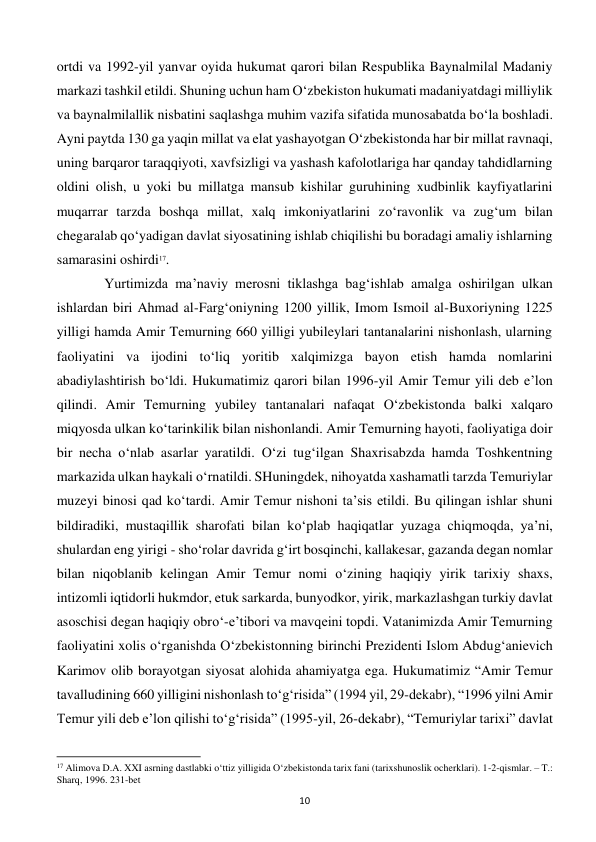  
10 
ortdi va 1992-yil yanvar oyida hukumat qarori bilan Respublika Baynalmilal Madaniy 
markazi tashkil etildi. Shuning uchun ham O‘zbekiston hukumati madaniyatdagi milliylik 
va baynalmilallik nisbatini saqlashga muhim vazifa sifatida munosabatda bo‘la boshladi. 
Ayni paytda 130 ga yaqin millat va elat yashayotgan O‘zbekistonda har bir millat ravnaqi, 
uning barqaror taraqqiyoti, xavfsizligi va yashash kafolotlariga har qanday tahdidlarning 
oldini olish, u yoki bu millatga mansub kishilar guruhining xudbinlik kayfiyatlarini 
muqarrar tarzda boshqa millat, xalq imkoniyatlarini zo‘ravonlik va zug‘um bilan 
chegaralab qo‘yadigan davlat siyosatining ishlab chiqilishi bu boradagi amaliy ishlarning 
samarasini oshirdi17. 
 
 Yurtimizda ma’naviy merosni tiklashga bag‘ishlab amalga oshirilgan ulkan 
ishlardan biri Ahmad al-Farg‘oniyning 1200 yillik, Imom Ismoil al-Buxoriyning 1225 
yilligi hamda Amir Temurning 660 yilligi yubileylari tantanalarini nishonlash, ularning 
faoliyatini va ijodini to‘liq yoritib xalqimizga bayon etish hamda nomlarini 
abadiylashtirish bo‘ldi. Hukumatimiz qarori bilan 1996-yil Amir Temur yili deb e’lon 
qilindi. Amir Temurning yubiley tantanalari nafaqat O‘zbekistonda balki xalqaro 
miqyosda ulkan ko‘tarinkilik bilan nishonlandi. Amir Temurning hayoti, faoliyatiga doir 
bir necha o‘nlab asarlar yaratildi. O‘zi tug‘ilgan Shaxrisabzda hamda Toshkentning 
markazida ulkan haykali o‘rnatildi. SHuningdek, nihoyatda xashamatli tarzda Temuriylar 
muzeyi binosi qad ko‘tardi. Amir Temur nishoni ta’sis etildi. Bu qilingan ishlar shuni 
bildiradiki, mustaqillik sharofati bilan ko‘plab haqiqatlar yuzaga chiqmoqda, ya’ni, 
shulardan eng yirigi - sho‘rolar davrida g‘irt bosqinchi, kallakesar, gazanda degan nomlar 
bilan niqoblanib kelingan Amir Temur nomi o‘zining haqiqiy yirik tarixiy shaxs, 
intizomli iqtidorli hukmdor, etuk sarkarda, bunyodkor, yirik, markazlashgan turkiy davlat 
asoschisi degan haqiqiy obro‘-e’tibori va mavqeini topdi. Vatanimizda Amir Temurning 
faoliyatini xolis o‘rganishda O‘zbekistonning birinchi Prezidenti Islom Abdug‘anievich 
Karimov olib borayotgan siyosat alohida ahamiyatga ega. Hukumatimiz “Amir Temur 
tavalludining 660 yilligini nishonlash to‘g‘risida” (1994 yil, 29-dekabr), “1996 yilni Amir 
Temur yili deb e’lon qilishi to‘g‘risida” (1995-yil, 26-dekabr), “Temuriylar tarixi” davlat 
                                                           
17 Alimova D.A. XXI asrning dastlabki o‘ttiz yilligida O‘zbekistonda tarix fani (tarixshunoslik ocherklari). 1-2-qismlar. – T.: 
Sharq, 1996. 231-bet 
