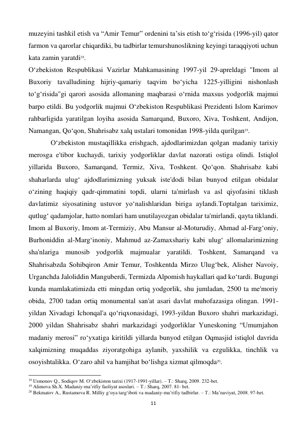  
11 
muzeyini tashkil etish va “Amir Temur” ordenini ta’sis etish to‘g‘risida (1996-yil) qator 
farmon va qarorlar chiqardiki, bu tadbirlar temurshunoslikning keyingi taraqqiyoti uchun 
kata zamin yaratdi18. 
O‘zbekiston Respublikasi Vazirlar Mahkamasining 1997-yil 29-apreldagi "Imom al 
Buxoriy tavalludining hijriy-qamariy taqvim bo‘yicha 1225-yilligini nishonlash 
to‘g‘risida"gi qarori asosida allomaning maqbarasi o‘rnida maxsus yodgorlik majmui 
barpo etildi. Bu yodgorlik majmui O‘zbekiston Respublikasi Prezidenti Islom Karimov 
rahbarligida yaratilgan loyiha asosida Samarqand, Buxoro, Xiva, Toshkent, Andijon, 
Namangan, Qo‘qon, Shahrisabz xalq ustalari tomonidan 1998-yilda qurilgan19. 
 
O‘zbekiston mustaqillikka erishgach, ajdodlarimizdan qolgan madaniy tarixiy 
merosga e'tibor kuchaydi, tarixiy yodgorliklar davlat nazorati ostiga olindi. Istiqlol 
yillarida Buxoro, Samarqand, Termiz, Xiva, Toshkent. Qo‘qon. Shahrisabz kabi 
shaharlarda ulug‘ ajdodlarimizning yuksak iste'dodi bilan bunyod etilgan obidalar 
o‘zining haqiqiy qadr-qimmatini topdi, ularni ta'mirlash va asl qiyofasini tiklash 
davlatimiz siyosatining ustuvor yo‘nalishlaridan biriga aylandi.Toptalgan tariximiz, 
qutlug‘ qadamjolar, hatto nomlari ham unutilayozgan obidalar ta'mirlandi, qayta tiklandi. 
Imom al Buxoriy, Imom at-Termiziy, Abu Mansur al-Moturudiy, Ahmad al-Farg‘oniy, 
Burhoniddin al-Marg‘inoniy, Mahmud az-Zamaxshariy kabi ulug‘ allomalarimizning 
sha'nlariga munosib yodgorlik majmualar yaratildi. Toshkent, Samarqand va 
Shahrisabzda Sohibqiron Amir Temur, Toshkentda Mirzo Ulug‘bek, Alisher Navoiy, 
Urganchda Jaloliddin Manguberdi, Termizda Alpomish haykallari qad ko‘tardi. Bugungi 
kunda mamlakatimizda etti mingdan ortiq yodgorlik, shu jumladan, 2500 ta me'moriy 
obida, 2700 tadan ortiq monumental san'at asari davlat muhofazasiga olingan. 1991-
yildan Xivadagi Ichonqal'a qo‘riqxonasidagi, 1993-yildan Buxoro shahri markazidagi, 
2000 yildan Shahrisabz shahri markazidagi yodgorliklar Yuneskoning “Umumjahon 
madaniy merosi” ro‘yxatiga kiritildi yillarda bunyod etilgan Oqmasjid istiqlol davrida 
xalqimizning muqaddas ziyoratgohiga aylanib, yaxshilik va ezgulikka, tinchlik va 
osoyishtalikka. O‘zaro ahil va hamjihat bo‘lishga xizmat qilmoqda20. 
                                                           
18 Usmonov Q., Sodiqov M. O‘zbekiston tarixi (1917-1991-yillar). – T.: Sharq, 2009. 232-bet. 
19 Alimova Sh.X. Madaniy-ma’rifiy faoliyat asoslari. – T.: Sharq, 2007. 81- bet. 
20 Bekmatov A., Rustamova R. Milliy g‘oya targ‘iboti va madaniy-ma’rifiy tadbirlar. – T.: Ma’naviyat, 2008. 97-bet. 
