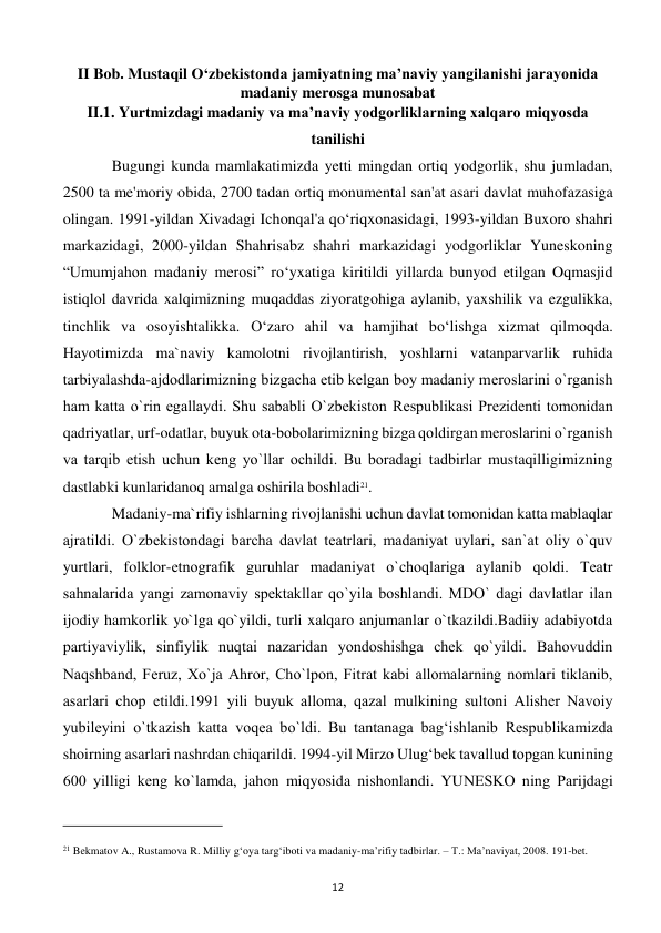  
12 
II Bob. Mustaqil O‘zbekistonda jamiyatning ma’naviy yangilanishi jarayonida 
madaniy merosga munosabat 
II.1. Yurtmizdagi madaniy va ma’naviy yodgorliklarning xalqaro miqyosda 
tanilishi 
 
Bugungi kunda mamlakatimizda yetti mingdan ortiq yodgorlik, shu jumladan, 
2500 ta me'moriy obida, 2700 tadan ortiq monumental san'at asari davlat muhofazasiga 
olingan. 1991-yildan Xivadagi Ichonqal'a qo‘riqxonasidagi, 1993-yildan Buxoro shahri 
markazidagi, 2000-yildan Shahrisabz shahri markazidagi yodgorliklar Yuneskoning 
“Umumjahon madaniy merosi” ro‘yxatiga kiritildi yillarda bunyod etilgan Oqmasjid 
istiqlol davrida xalqimizning muqaddas ziyoratgohiga aylanib, yaxshilik va ezgulikka, 
tinchlik va osoyishtalikka. O‘zaro ahil va hamjihat bo‘lishga xizmat qilmoqda. 
Hayotimizda ma`naviy kamolotni rivojlantirish, yoshlarni vatanparvarlik ruhida 
tarbiyalashda-ajdodlarimizning bizgacha еtib kеlgan boy madaniy mеroslarini o`rganish 
ham katta o`rin egallaydi. Shu sababli O`zbеkiston Rеspublikasi Prеzidеnti tomonidan 
qadriyatlar, urf-odatlar, buyuk ota-bobolarimizning bizga qoldirgan mеroslarini o`rganish 
va tarqib etish uchun kеng yo`llar ochildi. Bu boradagi tadbirlar mustaqilligimizning 
dastlabki kunlaridanoq amalga oshirila boshladi21. 
 
Madaniy-ma`rifiy ishlarning rivojlanishi uchun davlat tomonidan katta mablaqlar 
ajratildi. O`zbеkistondagi barcha davlat tеatrlari, madaniyat uylari, san`at oliy o`quv 
yurtlari, folklor-etnografik guruhlar madaniyat o`choqlariga aylanib qoldi. Tеatr 
sahnalarida yangi zamonaviy spеktakllar qo`yila boshlandi. MDO` dagi davlatlar ilan 
ijodiy hamkorlik yo`lga qo`yildi, turli xalqaro anjumanlar o`tkazildi.Badiiy adabiyotda 
partiyaviylik, sinfiylik nuqtai nazaridan yondoshishga chеk qo`yildi. Bahovuddin 
Naqshband, Fеruz, Xo`ja Ahror, Cho`lpon, Fitrat kabi allomalarning nomlari tiklanib, 
asarlari chop etildi.1991 yili buyuk alloma, qazal mulkining sultoni Alishеr Navoiy 
yubilеyini o`tkazish katta voqеa bo`ldi. Bu tantanaga bag‘ishlanib Rеspublikamizda 
shoirning asarlari nashrdan chiqarildi. 1994-yil Mirzo Ulug‘bеk tavallud topgan kunining 
600 yilligi kеng ko`lamda, jahon miqyosida nishonlandi. YUNЕSKO ning Parijdagi 
                                                           
 
21 Bekmatov A., Rustamova R. Milliy g‘oya targ‘iboti va madaniy-ma’rifiy tadbirlar. – T.: Ma’naviyat, 2008. 191-bet. 
 
