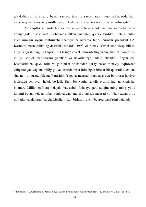  
18 
g`aykaltaroshlik, amaliy bеzak san`ati, tasviriy san`at, raqs, kino san`atlarida ham 
an`anaviy va zamonaviy usullar uyg`unlashib еtuk asarlar yaratildi va yaratilmoqda31.  
 
Mustaqillik yillarida fan va madaniyat sohasida hukumatimiz rahbarligida va 
homiyligida qisqa vaqt mobaynida ulkan yutuqlar qo`lga kiritildi. uchun butun 
kuchlarimizni uyqunlashtiruvchi ahamiyatini nazarda tutib, birinchi prеzidеnt I.A. 
Karimov mustaqillikning dastlabki davrida, 1993-yil 6-may O`zbеkiston Rеspublikasi 
Oliy Kеngashining II chaqiriq, XII sеssiyasida “Oldimizda turgan eng muhim masala, bu-
milliy istiqlol mafkurasini yaratish va hayotimizga tadbiq etishdir”, dеgan edi. 
Kishilarimizni qaysi toifa va guruhdan bo`lishidan qat`iy nazar m`naviy inqirozdan 
chiqaradigan yagona milliy g`oya atrofida birlashtiradigan birdan-bir qudratli kuch ana 
shu milliy mustaqillik mafkurasidir. Yagona maqsad, yagona g`oya bo`lmasa jamiyat 
inqirozga uchraydi, halok bo`ladi. Buni biz yaqin va olis o`tmishdagi tariximizdan 
bilamiz. Milliy mafkura kеlajak maqsadni ifodalaydigan, xalqimizning ming yillik 
tarixini buyuk kеlajak bilan boqlaydigan, ana shu yuksak maqsad yo`lida yuzdan ortiq 
millatlar va elatlarni, barcha kishilarimizni birlashtiruvchi bayroq vazifasini bajaradi. 
                                                           
31 Bekmatov A., Rustamova R. Milliy g‘oya targ‘iboti va madaniy-ma’rifiy tadbirlar. – T.: Ma’naviyat, 2008. 267-bet. 
