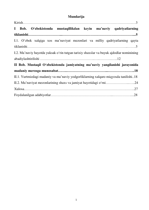  
1 
Mundarija 
Kirish………………………………………………………………………………….…3 
I 
Bob. 
O‘zbekistonda 
mustaqillikdan 
keyin 
ma’naviy 
qadriyatlarning 
tiklanishi………………………...……………………………………………………....5 
I.1. O‘zbek xalqiga xos ma’naviyat mezonlari va milliy qadriyatlarning qayta 
tiklanishi…………………………………………………………………………...…….5 
I.2. Ma’naviy hayotda yuksak o‘rin tutgan tarixiy shaxslar va buyuk ajdodlar nominining 
abadiylashtirilishi ………………………………………..…..………..…..12 
II Bob. Mustaqil O‘zbekistonda jamiyatning ma’naviy yangilanishi jarayonida 
madaniy merosga munosabat……..……………………………...…………………..18 
II.1. Yurtmizdagi madaniy va ma’naviy yodgorliklarning xalqaro miqyosda tanilishi..18 
II.2. Ma’naviyat mezonlarining shaxs va jamiyat hayotidagi o‘rni………………...…..24 
Xulosa…………………………………………………………………………………..27 
Foydalanilgan adabiyotlar……………………………………………...……………....28 
