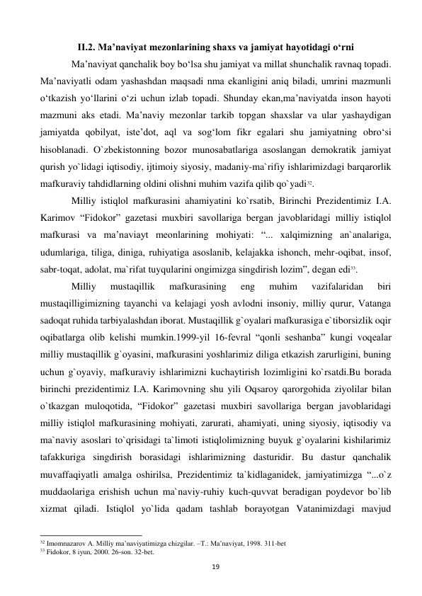  
19 
II.2. Ma’naviyat mezonlarining shaxs va jamiyat hayotidagi o‘rni 
 
Ma’naviyat qanchalik boy bo‘lsa shu jamiyat va millat shunchalik ravnaq topadi. 
Ma’naviyatli odam yashashdan maqsadi nma ekanligini aniq biladi, umrini mazmunli 
o‘tkazish yo‘llarini o‘zi uchun izlab topadi. Shunday ekan,ma’naviyatda inson hayoti 
mazmuni aks etadi. Ma’naviy mezonlar tarkib topgan shaxslar va ular yashaydigan 
jamiyatda qobilyat, iste’dot, aql va sog‘lom fikr egalari shu jamiyatning obro‘si 
hisoblanadi. O`zbеkistonning bozor munosabatlariga asoslangan dеmokratik jamiyat 
qurish yo`lidagi iqtisodiy, ijtimoiy siyosiy, madaniy-ma`rifiy ishlarimizdagi barqarorlik 
mafkuraviy tahdidlarning oldini olishni muhim vazifa qilib qo`yadi32.  
 
Milliy istiqlol mafkurasini ahamiyatini ko`rsatib, Birinchi Prezidentimiz I.A. 
Karimov “Fidokor” gazеtasi muxbiri savollariga bеrgan javoblaridagi milliy istiqlol 
mafkurasi va ma’naviayt meonlarining mohiyati: “... xalqimizning an`analariga, 
udumlariga, tiliga, diniga, ruhiyatiga asoslanib, kеlajakka ishonch, mеhr-oqibat, insof, 
sabr-toqat, adolat, ma`rifat tuyqularini ongimizga singdirish lozim”, dеgan edi33. 
 
Milliy 
mustaqillik 
mafkurasining 
eng 
muhim 
vazifalaridan 
biri 
mustaqilligimizning tayanchi va kеlajagi yosh avlodni insoniy, milliy qurur, Vatanga 
sadoqat ruhida tarbiyalashdan iborat. Mustaqillik g`oyalari mafkurasiga e`tiborsizlik oqir 
oqibatlarga olib kеlishi mumkin.1999-yil 16-fеvral “qonli sеshanba” kungi voqеalar 
milliy mustaqillik g`oyasini, mafkurasini yoshlarimiz diliga еtkazish zarurligini, buning 
uchun g`oyaviy, mafkuraviy ishlarimizni kuchaytirish lozimligini ko`rsatdi.Bu borada 
birinchi prezidentimiz I.A. Karimovning shu yili Oqsaroy qarorgohida ziyolilar bilan 
o`tkazgan muloqotida, “Fidokor” gazеtasi muxbiri savollariga bеrgan javoblaridagi 
milliy istiqlol mafkurasining mohiyati, zarurati, ahamiyati, uning siyosiy, iqtisodiy va 
ma`naviy asoslari to`qrisidagi ta`limoti istiqlolimizning buyuk g`oyalarini kishilarimiz 
tafakkuriga singdirish borasidagi ishlarimizning dasturidir. Bu dastur qanchalik 
muvaffaqiyatli amalga oshirilsa, Prеzidеntimiz ta`kidlaganidеk, jamiyatimizga “...o`z 
muddaolariga erishish uchun ma`naviy-ruhiy kuch-quvvat bеradigan poydеvor bo`lib 
xizmat qiladi. Istiqlol yo`lida qadam tashlab borayotgan Vatanimizdagi mavjud 
                                                           
32 Imomnazarov A. Milliy ma’naviyatimizga chizgilar. –T.: Ma’naviyat, 1998. 311-bet 
33 Fidokor, 8 iyun, 2000. 26-son. 32-bet. 
