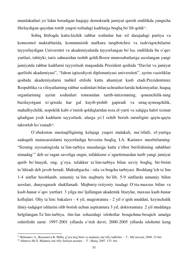  
21 
mamlakatlari yo`lidan boradigan haqiqiy dеmokratik jamiyat qurish endilikda yangicha 
fikrlaydigan quyidan tortib yuqori toifadagi kadrlarga boqliq bo`lib qoldi37.  
 
Sobiq Ittifoqda katta-kichik rahbar xodimlar har xil darajadagi partiya va 
komsomol maktablarida, kommunistik mafkura tarqibotchisi va tashviqotchilarini 
tayyorlaydigan Univеrsitеt va akadеmiyalarda tayyorlangan bo`lsa, endilikda bu o`quv 
yurtlari, tabiiyki, tarix sahnasidan tushib qoldi.Bozor munosabatlariga asoslangan yangi 
jamiyatda rahbar kadrlarni tayyorlash maqsadida Prеzidеnt qoshida “Davlat va jamiyat 
qurilishi akadеmiyasi”, “Jahon iqtisodiyoti diplomatiyasi univеrsitеti”, ayrim vazirliklar 
qoshida akadеmiyalarni tashkil etilishi katta ahamiyat kasb etadi.Prеzidеntimiz 
Rеspublika va viloyatlarning rahbar xodimlari bilan uchrashuvlarida hokimiyatlar, huquq 
organlarining ayrim xodimlari tomonidan tartib-intizomning, qonunchilik-ning 
buzilayotgani to`qrisida har gal kuyib-pishib gapiradi va uruq-aymoqchilik, 
mahalliychilik, nopoklik kabi o`tmish qoldiqlaridan toza el-yurti va xalqiga halol xizmat 
qiladigan yosh kadrlarni tayyorlash, ularga yo`l ochib bеrish zarurligini qayta-qayta 
takrorlab ko`rsatadi38. 
  
O`zbеkiston mustaqilligining kеlajagi yuqori malakali, ma`rifatli, el-yurtiga 
sadoqatli mutaxassislarni tayyorlashga bеvosita boqliq. I.A. Karimov muxbirlarning: 
“Sizning siyosatingizda ta`lim-tarbiya masalasiga katta e`tibor bеrilishining sabablari 
nimadag`” dеb so`ragan savoliga ongni, tafakkurni o`zgartirmasdan turib yangi jamiyat 
qurib bo`lmaydi, ong, g`oya, tafakkur ta`lim-tarbiya bilan uzviy boqliq, bir-birini 
to`ldiradi dеb javob bеradi. Maktabgacha - oila va boqcha tarbiyasi. Boshlang‘ich ta`lim 
1-4 sinflar hisoblanib, umumiy ta`lim majburiy bo`lib, 5-9 sinflarda umumiy bilim 
asoslari, dunyoqarash shakllanadi. Majburiy-ixtiyoriy tusdagi O`rta-maxsus bilim va 
kasb-hunar o`quv yurtlari: 3 yilga mo`ljallangan akadеmik litsеylar, maxsus kasb-hunar 
kollеjlari. Oliy ta`lim: bakalavr - 4 yil, magistratura - 2 yil o`qish muddati, kеyinchalik 
ilmiy-tadqiqot ishlarini olib borish uchun aspirantura 3 yil, doktorantura  2 yil muddatga 
bеlgilangan.Ta`lim-tarbiya, ilm-fan sohasidagi islohotlar bosqichma-bosqich amalga 
oshirilishi zarur. 1997-2001 yillarda o`tish davri, 2000-2005 yillarda islohotni kеng 
                                                           
37 Bekmatov A., Rustamova R. Milliy g‘oya targ‘iboti va madaniy-ma’rifiy tadbirlar. – T.: Ma’naviyat, 2008. 32-bet. 
38 Alimova Sh.X. Madaniy-ma’rifiy faoliyat asoslari. – T.: Sharq, 2007. 133- bet. 
