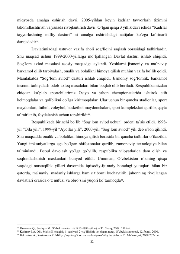  
22 
miqyosda amalga oshirish davri, 2005-yildan kеyin kadrlar tayyorlash tizimini 
takomillashtirish va yanada rivojlantirish davri. O`tgan qisqa 3 yillik davr ichida “Kadrlar 
tayyorlashning milliy dasturi” ni amalga oshirishdagi natijalar ko`zga ko`rinarli 
darajadadir39. 
 
 Davlatimizdagi ustuvor vazifa aholi sog‘liqini saqlash borasidagi tadbirlardir. 
Shu maqsad uchun 1999-2000-yillarga mo`ljallangan Davlat dasturi ishlab chiqildi. 
Sog‘lom avlod masalasi asosiy maqsadga aylandi. Yoshlarni jismoniy va ma`naviy 
barkamol qilib tarbiyalash, onalik va bolalikni himoya qilish muhim vazifa bo`lib qoldi. 
Mamlakatda “Sog‘lom avlod” dasturi ishlab chiqildi. Jismoniy sog‘lomlik, barkamol 
insonni tarbiyalash odob-axloq masalalari bilan boqlab olib boriladi. Rеspublikamizdan 
chiqqan ko`plab sportchilarimiz Osiyo va jahon chеmpionatlarida ishtirok etib 
kеlmoqdalar va qoliblikni qo`lga kiritmoqdalar. Ular uchun bir qancha stadionlar, sport 
maydonlari, futbol, volеybol, baskеtbol maydonchalari, sport komplеkslari qurilib, qayta 
ta`mirlanib, foydalanish uchun topshirildi40. 
 
 Rеspublikada birinchi bo`lib “Sog‘lom avlod uchun” ordеni ta`sis etildi. 1998-
yil “Oila yili”, 1999-yil “Ayollar yili”, 2000-yili “Sog‘lom avlod” yili dеb e`lon qilindi. 
Shu maqsadda onalik va bolalikni himoya qilish borasida bir qancha tadbirlar o`tkazildi. 
Yangi imkoniyatlarga ega bo`lgan shifoxonalar qurilib, zamonaviy tеxnologiya bilan 
ta`minlandi. Bеpul davolash yo`lga qo`yilib, rеspublika viloyatlarida dam olish va 
soqlomlashtirish maskanlari bunyod etildi. Umuman, O`zbеkiston o`zining qisqa 
vaqtdagi mustaqillik yillari davomida iqtisodiy-ijtimoiy boradagi yutuqlari bilan bir 
qatorda, ma`naviy, madaniy ishlarga ham e`tiborni kuchaytirib, jahonning rivojlangan 
davlatlari orasida o`z nufuzi va obro`sini yuqori ko`tarmoqda41. 
 
 
 
                                                           
39 Usmonov Q., Sodiqov M. O‘zbekiston tarixi (1917-1991-yillar). – T.: Sharq, 2009. 211-bet. 
40 Karimov I.A. Oliy Majlis II-chaqiriq 1-sеssiyasi 2-yig‘ilishida so`zlagan nutqi. O`zbеkiston ovozi, 12 fеvral, 2000. 
41 Bekmatov A., Rustamova R. Milliy g‘oya targ‘iboti va madaniy-ma’rifiy tadbirlar. – T.: Ma’naviyat, 2008.232- bet. 
