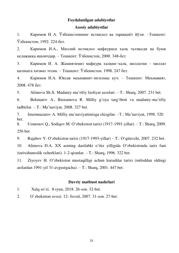  
23 
Foydalanilgan adabiyotlar 
Asosiy adabiyotlar 
1. 
Каримов И А. Ўзбекистоннинг истиқлол ва тараққиёт йўли. –Тошкент: 
Ўзбекистон, 1992. 224-бет.  
2. 
Каримов И.А., Миллий истиқлол мафкураси халқ эътиқоди ва буюк 
келажакка ишончдир. – Тошкент: Ўзбекистон, 2000. 348-бет. 
3. 
Каримов И. А. Жамиятимиз мафкура халқни–халқ, миллатни – миллат 
қилишга хизмат этсин. – Тошкент: Ўзбекистон. 1998. 247 бет. 
4. 
Каримов И.А. Юксак маънавият-энгилмас куч. – Тошкент: Маънавият, 
2008. 478 бет. 
5. 
Alimova Sh.X. Madaniy-ma’rifiy faoliyat asoslari. – T.: Sharq, 2007. 231 bet. 
6. 
Bekmatov A., Rustamova R. Milliy g‘oya targ‘iboti va madaniy-ma’rifiy 
tadbirlar. – T.: Ma’naviyat, 2008. 327 bet. 
7. 
Imomnazarov A. Milliy ma’naviyatimizga chizgilar. –T.: Ma’naviyat, 1998. 320 
bet. 
8. 
Usmonov Q., Sodiqov M. O‘zbekiston tarixi (1917-1991-yillar). – T.: Sharq, 2009. 
256 bet. 
9. 
Rajabov Y. O‘zbekiston tarixi (1917-1993-yillar) – T.: O‘qituvchi, 2007. 232 bet. 
10. 
Alimova D.A. XX asrning dastlabki o‘ttiz yilligida O‘zbekistonda tarix fani 
(tarixshunoslik ocherklari). 1-2-qismlar. – T.: Sharq, 1996. 322 bet. 
11. 
Ziyoyev H. O‘zbekiston mustaqilligi uchun kurashlar tarixi (miloddan oldingi 
asrlardan 1991-yil 31-avgustgacha). – T.: Sharq, 2001. 447 bet. 
 
Davriy matbuot nashrlari 
1. 
 Xalq so‘zi.  8-iyun, 2018. 26-son. 32-bet. 
2. 
O`zbеkiston ovozi. 12- fеvral, 2007. 31-son. 27-bet. 
 
