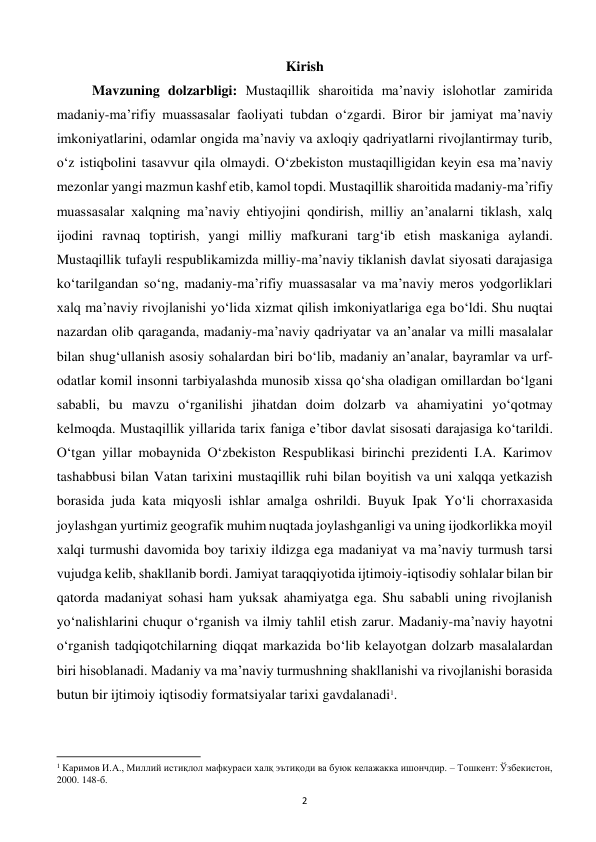  
2 
Kirish 
Mavzuning dolzarbligi: Mustaqillik sharoitida ma’naviy islohotlar zamirida 
madaniy-ma’rifiy muassasalar faoliyati tubdan o‘zgardi. Biror bir jamiyat ma’naviy 
imkoniyatlarini, odamlar ongida ma’naviy va axloqiy qadriyatlarni rivojlantirmay turib, 
o‘z istiqbolini tasavvur qila olmaydi. O‘zbekiston mustaqilligidan keyin esa ma’naviy 
mezonlar yangi mazmun kashf etib, kamol topdi. Mustaqillik sharoitida madaniy-ma’rifiy 
muassasalar xalqning ma’naviy ehtiyojini qondirish, milliy an’analarni tiklash, xalq 
ijodini ravnaq toptirish, yangi milliy mafkurani targ‘ib etish maskaniga aylandi. 
Mustaqillik tufayli respublikamizda milliy-ma’naviy tiklanish davlat siyosati darajasiga 
ko‘tarilgandan so‘ng, madaniy-ma’rifiy muassasalar va ma’naviy meros yodgorliklari 
xalq ma’naviy rivojlanishi yo‘lida xizmat qilish imkoniyatlariga ega bo‘ldi. Shu nuqtai 
nazardan olib qaraganda, madaniy-ma’naviy qadriyatar va an’analar va milli masalalar 
bilan shug‘ullanish asosiy sohalardan biri bo‘lib, madaniy an’analar, bayramlar va urf-
odatlar komil insonni tarbiyalashda munosib xissa qo‘sha oladigan omillardan bo‘lgani 
sababli, bu mavzu o‘rganilishi jihatdan doim dolzarb va ahamiyatini yo‘qotmay 
kelmoqda. Mustaqillik yillarida tarix faniga e’tibor davlat sisosati darajasiga ko‘tarildi. 
O‘tgan yillar mobaynida O‘zbekiston Respublikasi birinchi prezidenti I.A. Karimov 
tashabbusi bilan Vatan tarixini mustaqillik ruhi bilan boyitish va uni xalqqa yetkazish 
borasida juda kata miqyosli ishlar amalga oshrildi. Buyuk Ipak Yo‘li chorraxasida 
joylashgan yurtimiz geografik muhim nuqtada joylashganligi va uning ijodkorlikka moyil 
xalqi turmushi davomida boy tarixiy ildizga ega madaniyat va ma’naviy turmush tarsi 
vujudga kelib, shakllanib bordi. Jamiyat taraqqiyotida ijtimoiy-iqtisodiy sohlalar bilan bir 
qatorda madaniyat sohasi ham yuksak ahamiyatga ega. Shu sababli uning rivojlanish 
yo‘nalishlarini chuqur o‘rganish va ilmiy tahlil etish zarur. Madaniy-ma’naviy hayotni 
o‘rganish tadqiqotchilarning diqqat markazida bo‘lib kelayotgan dolzarb masalalardan 
biri hisoblanadi. Madaniy va ma’naviy turmushning shakllanishi va rivojlanishi borasida 
butun bir ijtimoiy iqtisodiy formatsiyalar tarixi gavdalanadi1. 
                                                           
1 Каримов И.А., Миллий истиқлол мафкураси халқ эътиқоди ва буюк келажакка ишончдир. – Тошкент: Ўзбекистон, 
2000. 148-б. 
