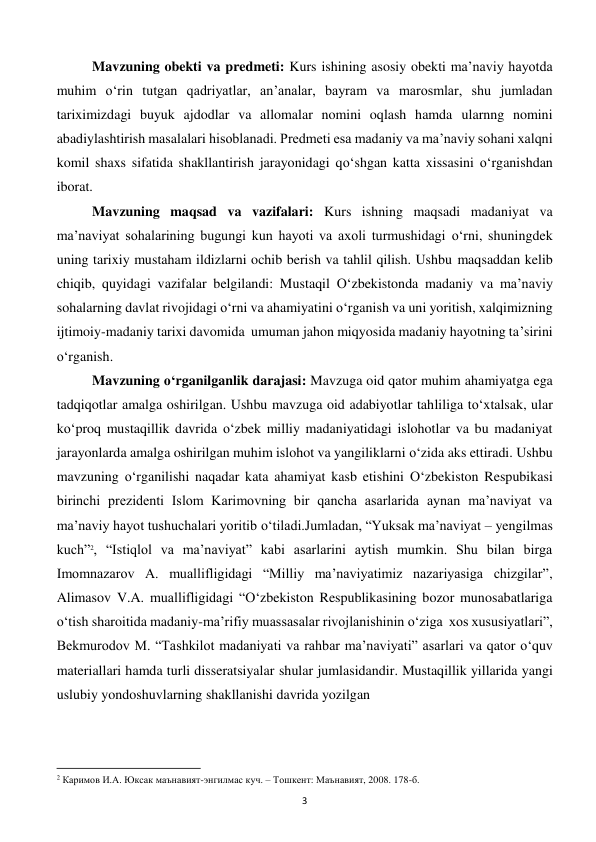  
3 
Mavzuning obekti va predmeti: Kurs ishining asosiy obekti ma’naviy hayotda 
muhim o‘rin tutgan qadriyatlar, an’analar, bayram va marosmlar, shu jumladan 
tariximizdagi buyuk ajdodlar va allomalar nomini oqlash hamda ularnng nomini 
abadiylashtirish masalalari hisoblanadi. Predmeti esa madaniy va ma’naviy sohani xalqni 
komil shaxs sifatida shakllantirish jarayonidagi qo‘shgan katta xissasini o‘rganishdan 
iborat. 
Mavzuning maqsad va vazifalari: Kurs ishning maqsadi madaniyat va 
ma’naviyat sohalarining bugungi kun hayoti va axoli turmushidagi o‘rni, shuningdek 
uning tarixiy mustaham ildizlarni ochib berish va tahlil qilish. Ushbu maqsaddan kelib 
chiqib, quyidagi vazifalar belgilandi: Mustaqil O‘zbekistonda madaniy va ma’naviy 
sohalarning davlat rivojidagi o‘rni va ahamiyatini o‘rganish va uni yoritish, xalqimizning 
ijtimoiy-madaniy tarixi davomida  umuman jahon miqyosida madaniy hayotning ta’sirini 
o‘rganish.  
Mavzuning o‘rganilganlik darajasi: Mavzuga oid qator muhim ahamiyatga ega 
tadqiqotlar amalga oshirilgan. Ushbu mavzuga oid adabiyotlar tahliliga to‘xtalsak, ular 
ko‘proq mustaqillik davrida o‘zbek milliy madaniyatidagi islohotlar va bu madaniyat 
jarayonlarda amalga oshirilgan muhim islohot va yangiliklarni o‘zida aks ettiradi. Ushbu 
mavzuning o‘rganilishi naqadar kata ahamiyat kasb etishini O‘zbekiston Respubikasi 
birinchi prezidenti Islom Karimovning bir qancha asarlarida aynan ma’naviyat va 
ma’naviy hayot tushuchalari yoritib o‘tiladi.Jumladan, “Yuksak ma’naviyat – yengilmas 
kuch”2, “Istiqlol va ma’naviyat” kabi asarlarini aytish mumkin. Shu bilan birga 
Imomnazarov A. muallifligidagi “Milliy ma’naviyatimiz nazariyasiga chizgilar”, 
Alimasov V.A. muallifligidagi “O‘zbekiston Respublikasining bozor munosabatlariga 
o‘tish sharoitida madaniy-ma’rifiy muassasalar rivojlanishinin o‘ziga  xos xususiyatlari”, 
Bekmurodov M. “Tashkilot madaniyati va rahbar ma’naviyati” asarlari va qator o‘quv 
materiallari hamda turli disseratsiyalar shular jumlasidandir. Mustaqillik yillarida yangi 
uslubiy yondoshuvlarning shakllanishi davrida yozilgan  
                                                           
2 Каримов И.А. Юксак маънавият-энгилмас куч. – Тошкент: Маънавият, 2008. 178-б. 
