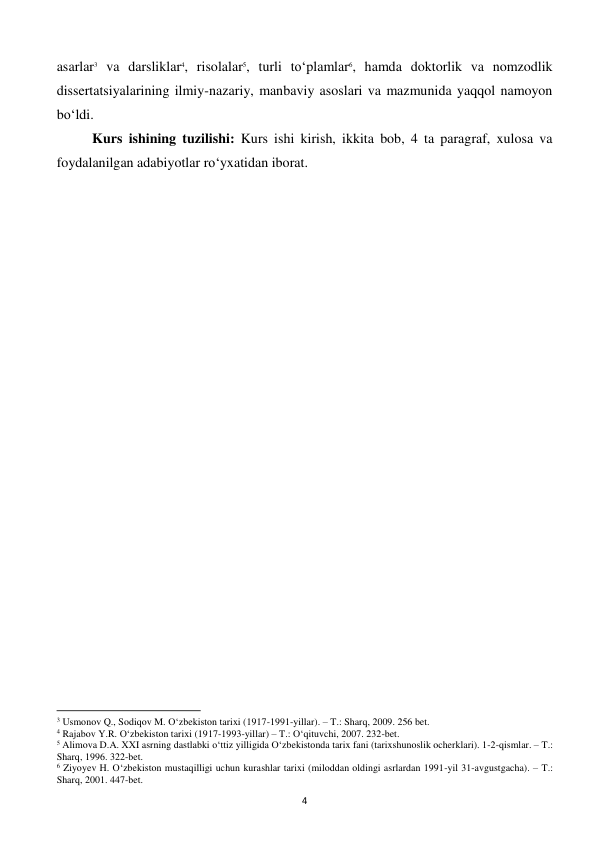  
4 
asarlar3 va darsliklar4, risolalar5, turli to‘plamlar6, hamda doktorlik va nomzodlik 
dissertatsiyalarining ilmiy-nazariy, manbaviy asoslari va mazmunida yaqqol namoyon 
bo‘ldi. 
Kurs ishining tuzilishi: Kurs ishi kirish, ikkita bob, 4 ta paragraf, xulosa va 
foydalanilgan adabiyotlar ro‘yxatidan iborat. 
 
 
                                                           
3 Usmonov Q., Sodiqov M. O‘zbekiston tarixi (1917-1991-yillar). – T.: Sharq, 2009. 256 bet. 
4 Rajabov Y.R. O‘zbekiston tarixi (1917-1993-yillar) – T.: O‘qituvchi, 2007. 232-bet. 
5 Alimova D.A. XXI asrning dastlabki o‘ttiz yilligida O‘zbekistonda tarix fani (tarixshunoslik ocherklari). 1-2-qismlar. – T.: 
Sharq, 1996. 322-bet. 
6 Ziyoyev H. O‘zbekiston mustaqilligi uchun kurashlar tarixi (miloddan oldingi asrlardan 1991-yil 31-avgustgacha). – T.: 
Sharq, 2001. 447-bet. 
