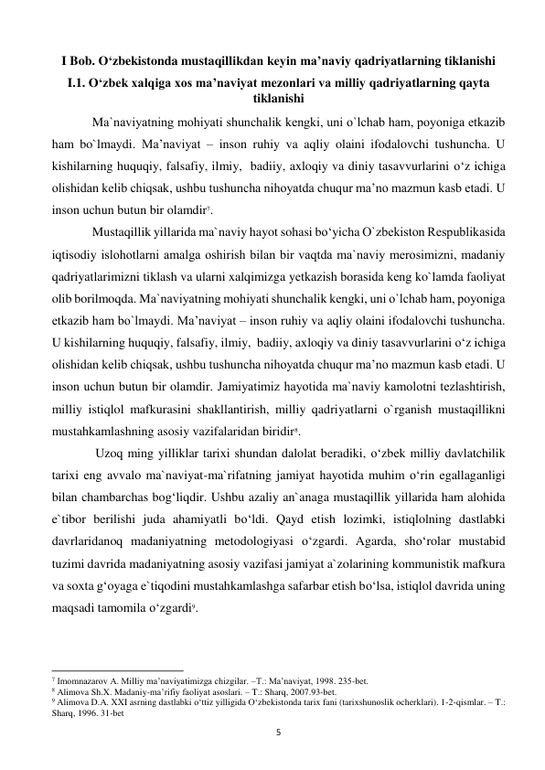  
5 
I Bob. O‘zbekistonda mustaqillikdan keyin ma’naviy qadriyatlarning tiklanishi 
I.1. O‘zbek xalqiga xos ma’naviyat mezonlari va milliy qadriyatlarning qayta 
tiklanishi 
 
Ma`naviyatning mohiyati shunchalik kеngki, uni o`lchab ham, poyoniga еtkazib 
ham bo`lmaydi. Ma’naviyat – inson ruhiy va aqliy olaini ifodalovchi tushuncha. U 
kishilarning huquqiy, falsafiy, ilmiy,  badiiy, axloqiy va diniy tasavvurlarini o‘z ichiga 
olishidan kelib chiqsak, ushbu tushuncha nihoyatda chuqur ma’no mazmun kasb etadi. U 
inson uchun butun bir olamdir7. 
 
Mustaqillik yillarida ma`naviy hayot sohasi bo‘yicha O`zbеkiston Rеspublikasida 
iqtisodiy islohotlarni amalga oshirish bilan bir vaqtda ma`naviy mеrosimizni, madaniy 
qadriyatlarimizni tiklash va ularni xalqimizga yеtkazish borasida kеng ko`lamda faoliyat 
olib borilmoqda. Ma`naviyatning mohiyati shunchalik kеngki, uni o`lchab ham, poyoniga 
еtkazib ham bo`lmaydi. Ma’naviyat – inson ruhiy va aqliy olaini ifodalovchi tushuncha. 
U kishilarning huquqiy, falsafiy, ilmiy,  badiiy, axloqiy va diniy tasavvurlarini o‘z ichiga 
olishidan kelib chiqsak, ushbu tushuncha nihoyatda chuqur ma’no mazmun kasb etadi. U 
inson uchun butun bir olamdir. Jamiyatimiz hayotida ma`naviy kamolotni tеzlashtirish, 
milliy istiqlol mafkurasini shakllantirish, milliy qadriyatlarni o`rganish mustaqillikni 
mustahkamlashning asosiy vazifalaridan biridir8. 
 
 Uzoq ming yilliklar tarixi shundan dalolat beradiki, o‘zbek milliy davlatchilik 
tarixi eng avvalo ma`naviyat-ma`rifatning jamiyat hayotida muhim o‘rin egallaganligi 
bilan chambarchas bog‘liqdir. Ushbu azaliy an`anaga mustaqillik yillarida ham alohida 
e`tibor berilishi juda ahamiyatli bo‘ldi. Qayd etish lozimki, istiqlolning dastlabki 
davrlaridanoq madaniyatning metodologiyasi o‘zgardi. Agarda, sho‘rolar mustabid 
tuzimi davrida madaniyatning asosiy vazifasi jamiyat a`zolarining kommunistik mafkura 
va soxta g‘oyaga e`tiqodini mustahkamlashga safarbar etish bo‘lsa, istiqlol davrida uning 
maqsadi tamomila o‘zgardi9. 
                                                           
7 Imomnazarov A. Milliy ma’naviyatimizga chizgilar. –T.: Ma’naviyat, 1998. 235-bet. 
8 Alimova Sh.X. Madaniy-ma’rifiy faoliyat asoslari. – T.: Sharq, 2007.93-bet. 
9 Alimova D.A. XXI asrning dastlabki o‘ttiz yilligida O‘zbekistonda tarix fani (tarixshunoslik ocherklari). 1-2-qismlar. – T.: 
Sharq, 1996. 31-bet 
