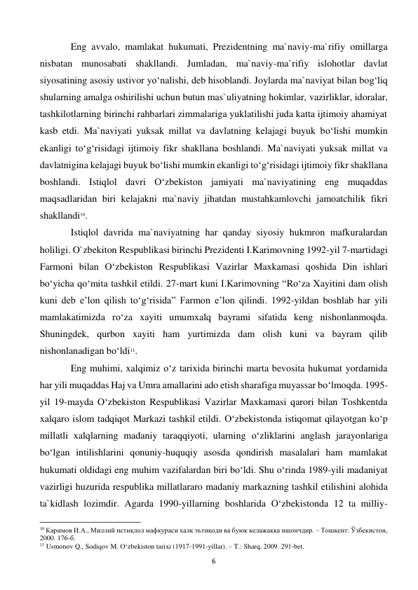  
6 
 
Eng avvalo, mamlakat hukumati, Prezidentning ma`naviy-ma`rifiy omillarga 
nisbatan munosabati shakllandi. Jumladan, ma`naviy-ma`rifiy islohotlar davlat 
siyosatining asosiy ustivor yo‘nalishi, deb hisoblandi. Joylarda ma`naviyat bilan bog‘liq 
shularning amalga oshirilishi uchun butun mas`uliyatning hokimlar, vazirliklar, idoralar, 
tashkilotlarning birinchi rahbarlari zimmalariga yuklatilishi juda katta ijtimoiy ahamiyat 
kasb etdi. Ma`naviyati yuksak millat va davlatning kelajagi buyuk bo‘lishi mumkin 
ekanligi to‘g‘risidagi ijtimoiy fikr shakllana boshlandi. Ma`naviyati yuksak millat va 
davlatnigina kelajagi buyuk bo‘lishi mumkin ekanligi to‘g‘risidagi ijtimoiy fikr shakllana 
boshlandi. Istiqlol davri O‘zbekiston jamiyati ma`naviyatining eng muqaddas 
maqsadlaridan biri kelajakni ma`naviy jihatdan mustahkamlovchi jamoatchilik fikri 
shakllandi10.  
 
Istiqlol davrida ma`naviyatning har qanday siyosiy hukmron mafkuralardan 
holiligi. O`zbekiton Respublikasi birinchi Prezidenti I.Karimovning 1992-yil 7-martidagi 
Farmoni bilan O‘zbekiston Respublikasi Vazirlar Maxkamasi qoshida Din ishlari 
bo‘yicha qo‘mita tashkil etildi. 27-mart kuni I.Karimovning “Ro‘za Xayitini dam olish 
kuni deb e’lon qilish to‘g‘risida” Farmon e’lon qilindi. 1992-yildan boshlab har yili 
mamlakatimizda ro‘za xayiti umumxalq bayrami sifatida keng nishonlanmoqda. 
Shuningdek, qurbon xayiti ham yurtimizda dam olish kuni va bayram qilib 
nishonlanadigan bo‘ldi11.  
 
Eng muhimi, xalqimiz o‘z tarixida birinchi marta bevosita hukumat yordamida 
har yili muqaddas Haj va Umra amallarini ado etish sharafiga muyassar bo‘lmoqda. 1995-
yil 19-mayda O‘zbekiston Respublikasi Vazirlar Maxkamasi qarori bilan Toshkentda 
xalqaro islom tadqiqot Markazi tashkil etildi. O‘zbekistonda istiqomat qilayotgan ko‘p 
millatli xalqlarning madaniy taraqqiyoti, ularning o‘zliklarini anglash jarayonlariga 
bo‘lgan intilishlarini qonuniy-huquqiy asosda qondirish masalalari ham mamlakat 
hukumati oldidagi eng muhim vazifalardan biri bo‘ldi. Shu o‘rinda 1989-yili madaniyat 
vazirligi huzurida respublika millatlararo madaniy markazning tashkil etilishini alohida 
ta`kidlash lozimdir. Agarda 1990-yillarning boshlarida O‘zbekistonda 12 ta milliy-
                                                           
10 Каримов И.А., Миллий истиқлол мафкураси халқ эътиқоди ва буюк келажакка ишончдир. – Тошкент: Ўзбекистон, 
2000. 176-б. 
11 Usmonov Q., Sodiqov M. O‘zbekiston tarixi (1917-1991-yillar). – T.: Sharq, 2009. 291-bet. 
