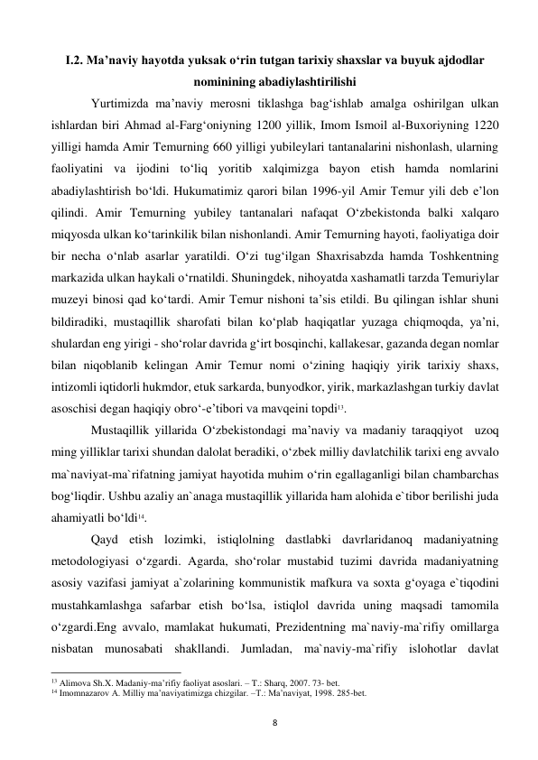  
8 
I.2. Ma’naviy hayotda yuksak o‘rin tutgan tarixiy shaxslar va buyuk ajdodlar 
nominining abadiylashtirilishi 
 
Yurtimizda ma’naviy merosni tiklashga bag‘ishlab amalga oshirilgan ulkan 
ishlardan biri Ahmad al-Farg‘oniyning 1200 yillik, Imom Ismoil al-Buxoriyning 1220 
yilligi hamda Amir Temurning 660 yilligi yubileylari tantanalarini nishonlash, ularning 
faoliyatini va ijodini to‘liq yoritib xalqimizga bayon etish hamda nomlarini 
abadiylashtirish bo‘ldi. Hukumatimiz qarori bilan 1996-yil Amir Temur yili deb e’lon 
qilindi. Amir Temurning yubiley tantanalari nafaqat O‘zbekistonda balki xalqaro 
miqyosda ulkan ko‘tarinkilik bilan nishonlandi. Amir Temurning hayoti, faoliyatiga doir 
bir necha o‘nlab asarlar yaratildi. O‘zi tug‘ilgan Shaxrisabzda hamda Toshkentning 
markazida ulkan haykali o‘rnatildi. Shuningdek, nihoyatda xashamatli tarzda Temuriylar 
muzeyi binosi qad ko‘tardi. Amir Temur nishoni ta’sis etildi. Bu qilingan ishlar shuni 
bildiradiki, mustaqillik sharofati bilan ko‘plab haqiqatlar yuzaga chiqmoqda, ya’ni, 
shulardan eng yirigi - sho‘rolar davrida g‘irt bosqinchi, kallakesar, gazanda degan nomlar 
bilan niqoblanib kelingan Amir Temur nomi o‘zining haqiqiy yirik tarixiy shaxs, 
intizomli iqtidorli hukmdor, etuk sarkarda, bunyodkor, yirik, markazlashgan turkiy davlat 
asoschisi degan haqiqiy obro‘-e’tibori va mavqeini topdi13. 
 
Mustaqillik yillarida O‘zbekistondagi ma’naviy va madaniy taraqqiyot  uzoq 
ming yilliklar tarixi shundan dalolat beradiki, o‘zbek milliy davlatchilik tarixi eng avvalo 
ma`naviyat-ma`rifatning jamiyat hayotida muhim o‘rin egallaganligi bilan chambarchas 
bog‘liqdir. Ushbu azaliy an`anaga mustaqillik yillarida ham alohida e`tibor berilishi juda 
ahamiyatli bo‘ldi14.  
 
Qayd etish lozimki, istiqlolning dastlabki davrlaridanoq madaniyatning 
metodologiyasi o‘zgardi. Agarda, sho‘rolar mustabid tuzimi davrida madaniyatning 
asosiy vazifasi jamiyat a`zolarining kommunistik mafkura va soxta g‘oyaga e`tiqodini 
mustahkamlashga safarbar etish bo‘lsa, istiqlol davrida uning maqsadi tamomila 
o‘zgardi.Eng avvalo, mamlakat hukumati, Prezidentning ma`naviy-ma`rifiy omillarga 
nisbatan munosabati shakllandi. Jumladan, ma`naviy-ma`rifiy islohotlar davlat 
                                                           
13 Alimova Sh.X. Madaniy-ma’rifiy faoliyat asoslari. – T.: Sharq, 2007. 73- bet. 
14 Imomnazarov A. Milliy ma’naviyatimizga chizgilar. –T.: Ma’naviyat, 1998. 285-bet. 
 
