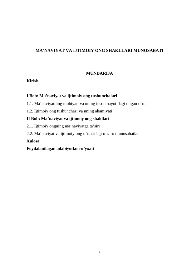 MA’NAVIYAT VA IJTIMOIY ONG SHAKLLARI MUNOSABATI
MUNDARIJA
Kirish 
I Bob: Ma’naviyat va ijtimoiy ong tushunchalari 
1.1. Ma’naviyatning mohiyati va uning inson hayotidagi tutgan o’rni 
1.2. Ijtimoiy ong tushunchasi va uning ahamiyati 
II Bob: Ma’naviyat va ijtimoiy ong shakllari 
2.1. Ijtimoiy ongning ma’naviyatga ta’siri 
2.2. Ma’naviyat va ijtimoiy ong o’rtasidagi o’zaro munosabatlar 
Xulosa
Foydalanilagan adabiyotlar ro’yxati
2
