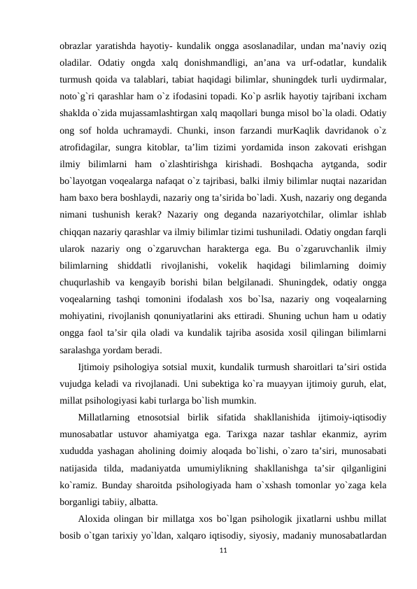 obrazlar yaratishda hayotiy- kundalik ongga asoslanadilar, undan ma’naviy oziq
oladilar.  Odatiy  ongda  xalq  donishmandligi,  an’ana  va  urf-odatlar,  kundalik
turmush qoida va talablari, tabiat haqidagi bilimlar, shuningdek turli uydirmalar,
noto`g`ri qarashlar ham o`z ifodasini topadi. Ko`p asrlik hayotiy tajribani ixcham
shaklda o`zida mujassamlashtirgan xalq maqollari bunga misol bo`la oladi. Odatiy
ong sof holda uchramaydi. Chunki, inson farzandi murKaqlik davridanok o`z
atrofidagilar, sungra kitoblar, ta’lim tizimi yordamida inson zakovati erishgan
ilmiy  bilimlarni  ham  o`zlashtirishga  kirishadi.  Boshqacha  aytganda,  sodir
bo`layotgan voqealarga nafaqat o`z tajribasi, balki ilmiy bilimlar nuqtai nazaridan
ham baxo bera boshlaydi, nazariy ong ta’sirida bo`ladi. Хush, nazariy ong deganda
nimani  tushunish  kerak?  Nazariy  ong  deganda  nazariyotchilar,  olimlar  ishlab
chiqqan nazariy qarashlar va ilmiy bilimlar tizimi tushuniladi. Odatiy ongdan farqli
ularok  nazariy  ong  o`zgaruvchan  harakterga  ega.  Bu  o`zgaruvchanlik  ilmiy
bilimlarning  shiddatli  rivojlanishi,  vokelik  haqidagi  bilimlarning  doimiy
chuqurlashib va kengayib borishi bilan belgilanadi. Shuningdek, odatiy ongga
voqealarning  tashqi  tomonini  ifodalash  xos  bo`lsa,  nazariy  ong  voqealarning
mohiyatini, rivojlanish qonuniyatlarini aks ettiradi. Shuning uchun ham u odatiy
ongga faol ta’sir qila oladi va kundalik tajriba asosida xosil qilingan bilimlarni
saralashga yordam beradi.
Ijtimoiy psihologiya sotsial muxit, kundalik turmush sharoitlari ta’siri ostida
vujudga keladi va rivojlanadi. Uni subektiga ko`ra muayyan ijtimoiy guruh, elat,
millat psihologiyasi kabi turlarga bo`lish mumkin.
Millatlarning  etnosotsial  birlik  sifatida  shakllanishida  ijtimoiy-iqtisodiy
munosabatlar  ustuvor  ahamiyatga  ega.  Tarixga  nazar  tashlar  ekanmiz,  ayrim
xududda yashagan aholining doimiy aloqada bo`lishi, o`zaro ta’siri, munosabati
natijasida  tilda,  madaniyatda  umumiylikning  shakllanishga  ta’sir  qilganligini
ko`ramiz. Bunday sharoitda psihologiyada ham o`xshash tomonlar yo`zaga kela
borganligi tabiiy, albatta.
Aloxida olingan bir millatga xos bo`lgan psihologik jixatlarni ushbu millat
bosib o`tgan tarixiy yo`ldan, xalqaro iqtisodiy, siyosiy, madaniy munosabatlardan
11
