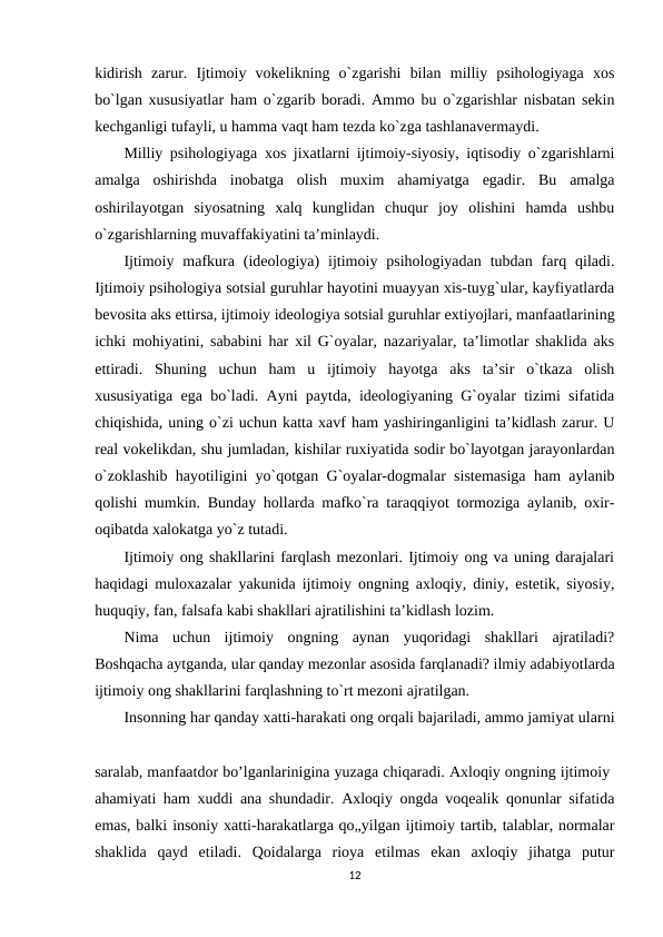 kidirish  zarur.  Ijtimoiy  vokelikning  o`zgarishi  bilan  milliy  psihologiyaga  xos
bo`lgan xususiyatlar ham o`zgarib boradi. Ammo bu o`zgarishlar nisbatan sekin
kechganligi tufayli, u hamma vaqt ham tezda ko`zga tashlanavermaydi.
Milliy psihologiyaga xos jixatlarni ijtimoiy-siyosiy, iqtisodiy o`zgarishlarni
amalga  oshirishda  inobatga  olish  muxim  ahamiyatga  egadir.  Bu  amalga
oshirilayotgan  siyosatning  xalq  kunglidan  chuqur  joy  olishini  hamda  ushbu
o`zgarishlarning muvaffakiyatini ta’minlaydi.
Ijtimoiy  mafkura  (ideologiya)  ijtimoiy  psihologiyadan  tubdan  farq  qiladi.
Ijtimoiy psihologiya sotsial guruhlar hayotini muayyan xis-tuyg`ular, kayfiyatlarda
bevosita aks ettirsa, ijtimoiy ideologiya sotsial guruhlar extiyojlari, manfaatlarining
ichki mohiyatini, sababini har xil G`oyalar, nazariyalar, ta’limotlar shaklida aks
ettiradi.  Shuning  uchun  ham  u  ijtimoiy  hayotga  aks  ta’sir  o`tkaza  olish
xususiyatiga ega bo`ladi. Ayni paytda, ideologiyaning G`oyalar tizimi sifatida
chiqishida, uning o`zi uchun katta xavf ham yashiringanligini ta’kidlash zarur. U
real vokelikdan, shu jumladan, kishilar ruxiyatida sodir bo`layotgan jarayonlardan
o`zoklashib hayotiligini yo`qotgan G`oyalar-dogmalar sistemasiga ham aylanib
qolishi mumkin. Bunday hollarda mafko`ra taraqqiyot tormoziga aylanib, oxir-
oqibatda xalokatga yo`z tutadi.
Ijtimoiy ong shakllarini farqlash mezonlari. Ijtimoiy ong va uning darajalari
haqidagi muloxazalar yakunida ijtimoiy ongning axloqiy, diniy, estetik, siyosiy,
huquqiy, fan, falsafa kabi shakllari ajratilishini ta’kidlash lozim.
Nima  uchun  ijtimoiy  ongning  aynan  yuqoridagi  shakllari  ajratiladi?
Boshqacha aytganda, ular qanday mezonlar asosida farqlanadi? ilmiy adabiyotlarda
ijtimoiy ong shakllarini farqlashning to`rt mezoni ajratilgan.
Insonning har qanday xatti-harakati ong orqali bajariladi, ammo jamiyat ularni
saralab, manfaatdor bo’lganlarinigina yuzaga chiqaradi. Axloqiy ongning ijtimoiy 
ahamiyati ham xuddi ana shundadir. Axloqiy ongda voqealik qonunlar sifatida
emas, balki insoniy xatti-harakatlarga qo„yilgan ijtimoiy tartib, talablar, normalar
shaklida  qayd  etiladi.  Qoidalarga  rioya  etilmas  ekan  axloqiy  jihatga  putur
12
