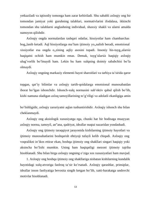 yetkaziladi va iqtisodiy tomonga ham zarar keltiriladi. Shu sababli axloqiy ong bir
tomondan  jamiyat  yoki  guruhning  talablari,  normativlarini  ifodalasa,  ikkinchi
tomondan shu talablarni anglashning individual, shaxsiy shakli va ularni amalda
namoyon qilishdir.
Axloqiy ongda normalardan tashqari odatlar, hissiyotlar ham chambarchas  
bog„lanib ketadi. Aql hissiyotlarga ma’lum ijtimoiy yo„nalish beradi, emotsional 
xissiyotlar  esa  ongda  o„zining  aqliy  asosini  topadi.  Insoniy  his-tuyg„ularsiz
haqiqatni  ochish  ham  mumkin  emas.  Demak,  tuyg’ularsiz  haqiqiy  axloqiy
ulug’vorlik  bo’lmaydi  ham.  Lekin  bu  ham  xulqning  doimiy  sababchisi  bo’la
olmaydi.
Axloqiy ongning markaziy elementi hayot sharoitlari va tarbiya ta’sirida qaror
topgan,  qat’iy  bilimlar  va  axloqiy  tartib-qoidalarga  emotsional  munosabatdan
iborat bo’lgan ishonchdir. Ishonch-xulq normasini sub’ektiv qabul qilish bo’lib,
kishi namuna oladigan axloq tamoyillarining to’g’riligi va adolatli ekanligiga amin
bo’lishligidir, axloqiy zaruriyatni aqlan tushuntirishdir. Axloqiy ishonch shu bilan 
cheklanmaydi.
Axloqiy ong aksiologik xususiyatga ega, chunki har bir hodisaga muayyan 
axloqiy norma, tamoyil, an‟ana, qadriyat, ideallar nuqtai nazaridan yondashadi.
Axloqiy ong ijtimoiy taraqqiyot jarayonida kishilarning ijtimoiy hayotlari va 
ijtimoiy munosabatlarini boshqarish ehtiyoji tufayli kelib chiqadi. Axloqiy ong  
voqealikni in’ikos ettirar ekan, boshqa ijtimoiy ong shakllari singari haqiqiy yoki 
aksincha  bo’lishi  mumkin.  Uning  ham  haqiqatligi  mezoni  ijtimoiy  tajriba
hisoblanadi. Shu bilan birga axloqiy ongning o’ziga xos xususiyatlari ham mavjud.
1. Axloqiy ong boshqa ijtimoiy ong shakllariga nisbatan kishilarning kundalik 
hayotidagi xulq-atvoriga faolroq ta’sir ko’rsatadi.  Axloqiy qarashlar, prinsiplar,  
ideallar inson faoliyatiga bevosita singib ketgan bo’lib, xatti-harakatga undovchi 
motivlar hisoblanadi. 
13
