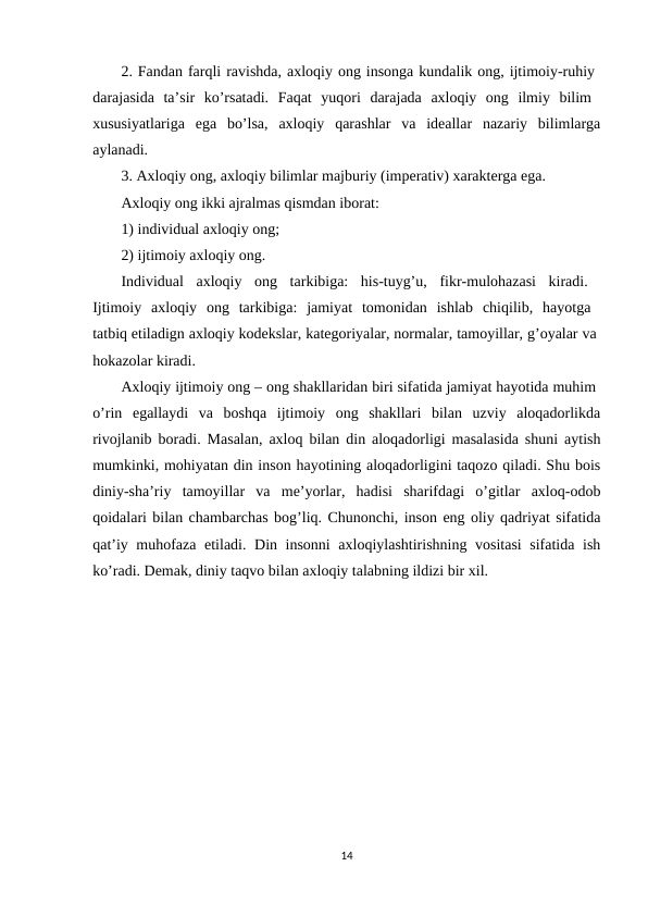 2. Fandan farqli ravishda, axloqiy ong insonga kundalik ong, ijtimoiy-ruhiy 
darajasida  ta’sir  ko’rsatadi.  Faqat  yuqori  darajada  axloqiy  ong  ilmiy  bilim  
xususiyatlariga  ega  bo’lsa,  axloqiy  qarashlar  va  ideallar  nazariy  bilimlarga
aylanadi. 
3. Axloqiy ong, axloqiy bilimlar majburiy (imperativ) xarakterga ega.
Axloqiy ong ikki ajralmas qismdan iborat: 
1) individual axloqiy ong; 
2) ijtimoiy axloqiy ong. 
Individual  axloqiy  ong  tarkibiga:  his-tuyg’u,  fikr-mulohazasi  kiradi.  
Ijtimoiy  axloqiy  ong  tarkibiga:  jamiyat  tomonidan  ishlab  chiqilib,  hayotga  
tatbiq etiladign axloqiy kodekslar, kategoriyalar, normalar, tamoyillar, g’oyalar va 
hokazolar kiradi.
Axloqiy ijtimoiy ong – ong shakllaridan biri sifatida jamiyat hayotida muhim 
o’rin  egallaydi  va  boshqa  ijtimoiy  ong  shakllari  bilan  uzviy  aloqadorlikda
rivojlanib boradi. Masalan, axloq bilan din aloqadorligi masalasida shuni aytish
mumkinki, mohiyatan din inson hayotining aloqadorligini taqozo qiladi. Shu bois
diniy-sha’riy  tamoyillar  va  me’yorlar,  hadisi  sharifdagi  o’gitlar  axloq-odob
qoidalari bilan chambarchas bog’liq. Chunonchi, inson eng oliy qadriyat sifatida
qat’iy muhofaza etiladi. Din insonni  axloqiylashtirishning vositasi  sifatida ish
ko’radi. Demak, diniy taqvo bilan axloqiy talabning ildizi bir xil.
14
