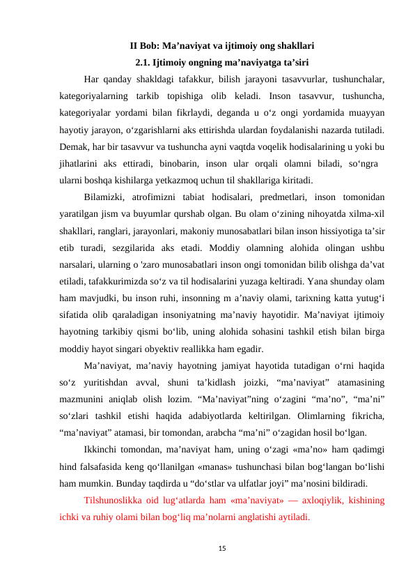 II Bob: Ma’naviyat va ijtimoiy ong shakllari
2.1. Ijtimoiy ongning ma’naviyatga ta’siri
Har qanday shakldagi tafakkur, bilish jarayoni tasavvurlar, tushunchalar,
kategoriyalarning  tarkib  topishiga  olib  keladi.  Inson  tasavvur,  tushuncha,
kategoriyalar yordami bilan fikrlaydi, deganda u o‘z ongi yordamida muayyan
hayotiy jarayon, o‘zgarishlarni aks ettirishda ulardan foydalanishi nazarda tutiladi.
Demak, har bir tasavvur va tushuncha ayni vaqtda voqelik hodisalarining u yoki bu
jihatlarini  aks  ettiradi,  binobarin,  inson  ular  orqali  olamni  biladi,  so‘ngra  
ularni boshqa kishilarga yetkazmoq uchun til shakllariga kiritadi.
Bilamizki,  atrofimizni  tabiat  hodisalari,  predmetlari,  inson  tomonidan
yaratilgan jism va buyumlar qurshab olgan. Bu olam o‘zining nihoyatda xilma-xil
shakllari, ranglari, jarayonlari, makoniy munosabatlari bilan inson hissiyotiga ta’sir
etib  turadi,  sezgilarida  aks  etadi.  Moddiy  olamning  alohida  olingan  ushbu
narsalari, ularning o 'zaro munosabatlari inson ongi tomonidan bilib olishga da’vat
etiladi, tafakkurimizda so‘z va til hodisalarini yuzaga keltiradi. Yana shunday olam
ham mavjudki, bu inson ruhi, insonning m a’naviy olami, tarixning katta yutug‘i
sifatida olib qaraladigan insoniyatning ma’naviy hayotidir. Ma’naviyat ijtimoiy
hayotning tarkibiy qismi bo‘lib, uning alohida sohasini tashkil etish bilan birga
moddiy hayot singari obyektiv reallikka ham egadir.
Ma’naviyat, ma’naviy hayotning jamiyat hayotida tutadigan o‘rni haqida
so‘z  yuritishdan  avval,  shuni  ta’kidlash  joizki,  “ma’naviyat”  atamasining
mazmunini  aniqlab  olish  lozim.  “Ma’naviyat”ning  o‘zagini  “ma’no”,  “ma’ni”
so‘zlari  tashkil  etishi  haqida  adabiyotlarda  keltirilgan.  Olimlarning  fikricha,
“ma’naviyat” atamasi, bir tomondan, arabcha “ma’ni” o‘zagidan hosil bo‘lgan.
Ikkinchi tomondan, ma’naviyat ham, uning o‘zagi «ma’no» ham qadimgi
hind falsafasida keng qo‘llanilgan «manas» tushunchasi bilan bog‘langan bo‘lishi
ham mumkin. Bunday taqdirda u “do‘stlar va ulfatlar joyi” ma’nosini bildiradi.
Tilshunoslikka oid lug‘atlarda ham «ma’naviyat» — axloqiylik, kishining
ichki va ruhiy olami bilan bog‘liq ma’nolarni anglatishi aytiladi.
15
