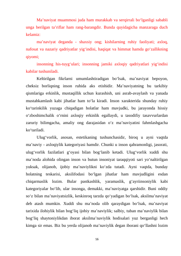Ma’naviyat muammosi juda ham murakkab va serqirrali bo‘lganligi sababli
unga berilgan ta’riflar ham rang-barangdir. Bunda quyidagicha manzaraga duch
kelamiz:
ma’naviyat  deganda  -  shaxsiy  ong;  kishilarning  ruhiy  faoliyati;  axloq,
nafosat va nazariy qadriyatlar yig‘indisi, haqiqat va himmat hamda go‘zallikning
qiyomi; 
insonning his-tuyg‘ulari;  insonning jamiki  axloqiy qadriyatlari yig‘indisi
kabilar tushuniladi.
Keltirilgan  fikrlarni  umumlashtiradigan  bo‘lsak,  ma’naviyat  bepoyon,
cheksiz  borliqning  inson  ruhida  aks  etishidir.  Ma’naviyatning  bu  tarkibiy
qismlariga erkinlik, mustaqillik uchun kurashish, uni asrab-avaylash va yanada
mustahkamlash kabi jihatlar ham to‘la kiradi. Inson xarakterida shunday ruhiy
ko‘tarinkilik  yuzaga  chiqadigan  holatlar  ham  mavjudki,  bu  jarayonda  hissiy
o‘zboshimchalik  o‘rnini  axloqiy  erkinlik  egallaydi,  u  tasodifiy  tasavvurlardan
zaruriy  bilimgacha,  amaliy  ong  darajasidan  o‘z  ma’naviyatini  fahmlashgacha
ko‘tariladi.
Ulug‘vorlik,  asosan,  estetikaning  tushunchasidir,  biroq  u  ayni  vaqtda
ma’naviy - axloqiylik kategoriyasi hamdir. Chunki u inson qahramonligi, jasorati,
ulug‘vorlik  fazilatlari  g‘oyasi  bilan  bog‘lanib  ketadi.  Ulug‘vorlik  xuddi  shu
ma’noda alohida olingan inson va butun insoniyat taraqqiyoti sari yo‘naltirilgan
yuksak,  olijanob,  ijobiy  ma’naviylikni  ko‘zda  tutadi.  Ayni  vaqtda,  bunday
holatning  teskarisi,  aksilifodasi  bo‘lgan  jihatlar  ham  mavjudligini  esdan
chiqarmaslik  lozim.  Bular  pastkashlik,  yaramaslik,  g‘ayriinsoniylik  kabi
kategoriyalar bo‘lib, ular insonga, demakki, ma’naviyatga qarshidir. Buni oddiy
so‘z bilan ma’naviyatsizlik, keskinroq tarzda qo‘yadigan bo‘lsak, aksilma’naviyat
deb  atash  mumkin.  Xuddi  shu  ma’noda  olib  qaraydigan  bo‘lsak,  ma’naviyat
tarixida ilohiylik bilan bog‘liq ijobiy ma’naviylik; salbiy, tuban ma’naviylik bilan
bog‘liq shaytoniylikdan iborat aksilma’naviylik hodisalari  yuz berganligi hech
kimga sir emas. Biz bu yerda olijanob ma’naviylik degan iborani qo‘llashni lozim
16
