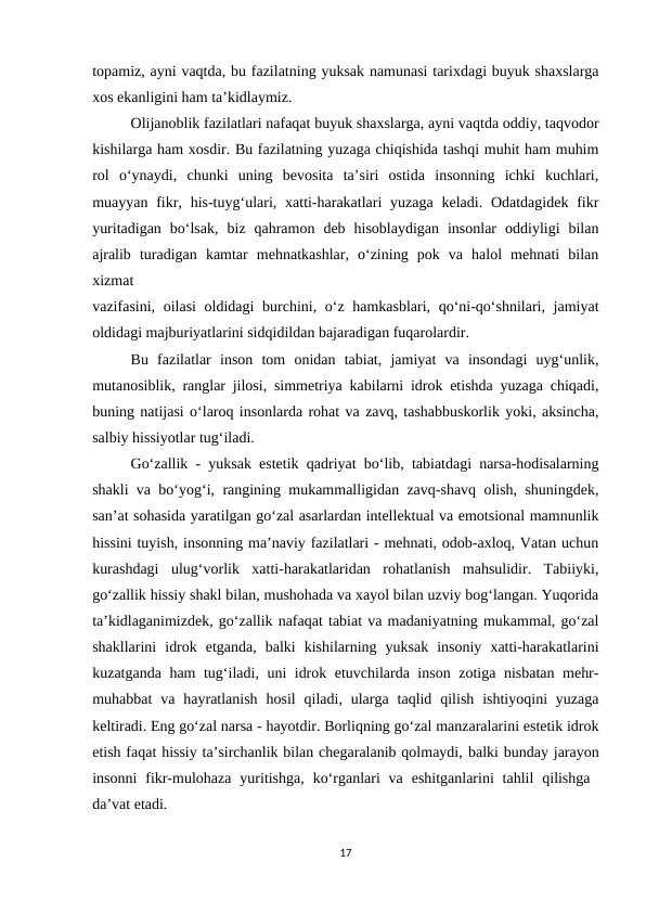topamiz, ayni vaqtda, bu fazilatning yuksak namunasi tarixdagi buyuk shaxslarga
xos ekanligini ham ta’kidlaymiz.
Olijanoblik fazilatlari nafaqat buyuk shaxslarga, ayni vaqtda oddiy, taqvodor
kishilarga ham xosdir. Bu fazilatning yuzaga chiqishida tashqi muhit ham muhim
rol  o‘ynaydi,  chunki  uning  bevosita  ta’siri  ostida  insonning  ichki  kuchlari,
muayyan fikr, his-tuyg‘ulari, xatti-harakatlari  yuzaga  keladi. Odatdagidek fikr
yuritadigan  bo‘lsak,  biz  qahramon  deb  hisoblaydigan  insonlar  oddiyligi  bilan
ajralib  turadigan  kamtar  mehnatkashlar,  o‘zining  pok  va  halol  mehnati  bilan
xizmat
 
vazifasini, oilasi  oldidagi  burchini, o‘z hamkasblari, qo‘ni-qo‘shnilari, jamiyat
oldidagi majburiyatlarini sidqidildan bajaradigan fuqarolardir.
Bu  fazilatlar  inson  tom  onidan  tabiat,  jamiyat  va  insondagi  uyg‘unlik,
mutanosiblik, ranglar jilosi, simmetriya kabilarni idrok etishda yuzaga chiqadi,
buning natijasi o‘laroq insonlarda rohat va zavq, tashabbuskorlik yoki, aksincha,
salbiy hissiyotlar tug‘iladi.
Go‘zallik - yuksak estetik qadriyat bo‘lib, tabiatdagi narsa-hodisalarning
shakli va bo‘yog‘i, rangining mukammalligidan zavq-shavq olish, shuningdek,
san’at sohasida yaratilgan go‘zal asarlardan intellektual va emotsional mamnunlik
hissini tuyish, insonning ma’naviy fazilatlari - mehnati, odob-axloq, Vatan uchun
kurashdagi  ulug‘vorlik  xatti-harakatlaridan  rohatlanish  mahsulidir.  Tabiiyki,
go‘zallik hissiy shakl bilan, mushohada va xayol bilan uzviy bog‘langan. Yuqorida
ta’kidlaganimizdek, go‘zallik nafaqat tabiat va madaniyatning mukammal, go‘zal
shakllarini  idrok  etganda,  balki  kishilarning  yuksak  insoniy  xatti-harakatlarini
kuzatganda ham tug‘iladi, uni idrok etuvchilarda inson zotiga nisbatan mehr-
muhabbat  va  hayratlanish  hosil  qiladi, ularga  taqlid  qilish  ishtiyoqini  yuzaga
keltiradi. Eng go‘zal narsa - hayotdir. Borliqning go‘zal manzaralarini estetik idrok
etish faqat hissiy ta’sirchanlik bilan chegaralanib qolmaydi, balki bunday jarayon
insonni  fikr-mulohaza  yuritishga,  ko‘rganlari  va  eshitganlarini  tahlil  qilishga  
da’vat etadi.
17

