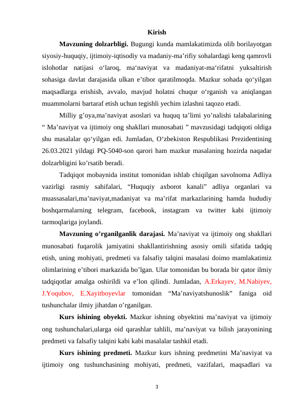 Kirish
Mavzuning dolzarbligi. Bugungi kunda mamlakatimizda olib borilayotgan
siyosiy-huquqiy, ijtimoiy-iqtisodiy va madaniy-maʼrifiy sohalardagi keng qamrovli
islohotlar  natijasi  oʻlaroq,  ma‘naviyat  va  madaniyat-ma‘rifatni  yuksaltirish
sohasiga davlat darajasida ulkan eʼtibor qaratilmoqda. Mazkur sohada qoʻyilgan
maqsadlarga erishish,  avvalo, mavjud holatni  chuqur  oʻrganish  va aniqlangan
muammolarni bartaraf etish uchun tegishli yechim izlashni taqozo etadi.
Milliy g’oya,ma’naviyat asoslari va huquq ta’limi yo’nalishi talabalarining
“ Ma’naviyat va ijtimoiy ong shakllari munosabati ” mavzusidagi tadqiqoti oldiga
shu masalalar qoʻyilgan edi. Jumladan, O‘zbekiston Respublikasi Prezidentining
26.03.2021 yildagi PQ-5040-son qarori ham mazkur masalaning hozirda naqadar
dolzarbligini ko’rsatib beradi.
Tadqiqot mobaynida institut tomonidan ishlab chiqilgan savolnoma Adliya
vazirligi  rasmiy  sahifalari,  “Huquqiy  axborot  kanali”  adliya  organlari  va
muassasalari,ma’naviyat,madaniyat  va  ma’rifat  markazlarining  hamda  hududiy
boshqarmalarning  telegram,  faсebооk,  instagram  va  twitter  kabi  ijtimoiy
tarmoqlariga joylandi.
Mavzuning o’rganilganlik darajasi. Ma’naviyat va ijtimoiy ong shakllari
munosabati  fuqarolik jamiyatini  shakllantirishning  asosiy  omili  sifatida tadqiq
etish, uning mohiyati, predmeti va falsafiy talqini masalasi doimo mamlakatimiz
olimlarining e’tibori markazida bo’lgan. Ular tomonidan bu borada bir qator ilmiy
tadqiqotlar amalga oshirildi va e’lon qilindi. Jumladan,  A.Erkayev, M.Nabiyev,
J.Yoqubov, E.Xayitboyevlar tomonidan  “Ma’naviyatshunoslik”  faniga  oid
tushunchalar ilmiy jihatdan o’rganilgan.
Kurs ishining obyekti.  Mazkur ishning obyektini  ma’naviyat va ijtimoiy
ong tushunchalari,ularga  oid qarashlar tahlili,  ma’naviyat va bilish jarayonining
predmeti va falsafiy talqini kabi kabi masalalar tashkil etadi.
Kurs ishining predmeti.  Mazkur kurs ishning predmetini  Ma’naviyat va
ijtimoiy  ong  tushunchasining  mohiyati,  predmeti,  vazifalari,  maqsadlari  va
3
