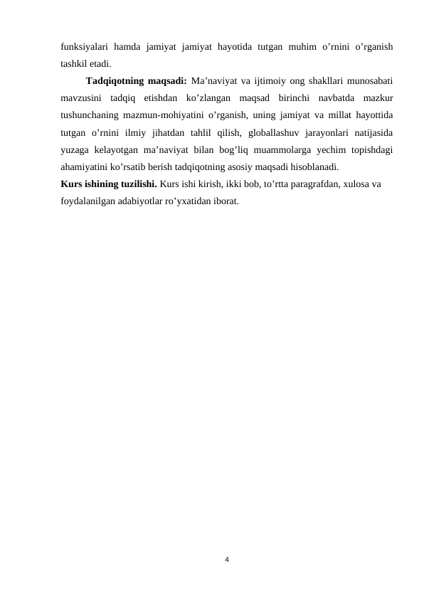 funksiyalari  hamda  jamiyat  jamiyat  hayotida  tutgan  muhim  o’rnini  o’rganish
tashkil etadi.
Tadqiqotning maqsadi:  Ma’naviyat va ijtimoiy ong shakllari munosabati
mavzusini  tadqiq  etishdan  ko’zlangan  maqsad  birinchi  navbatda  mazkur
tushunchaning mazmun-mohiyatini o’rganish, uning jamiyat va millat hayottida
tutgan  o’rnini  ilmiy  jihatdan  tahlil  qilish,  globallashuv  jarayonlari  natijasida
yuzaga  kelayotgan  ma’naviyat  bilan  bog’liq muammolarga  yechim  topishdagi
ahamiyatini ko’rsatib berish tadqiqotning asosiy maqsadi hisoblanadi. 
Kurs ishining tuzilishi. Kurs ishi kirish, ikki bob, to’rtta paragrafdan, xulosa va 
foydalanilgan adabiyotlar ro’yxatidan iborat.
4
