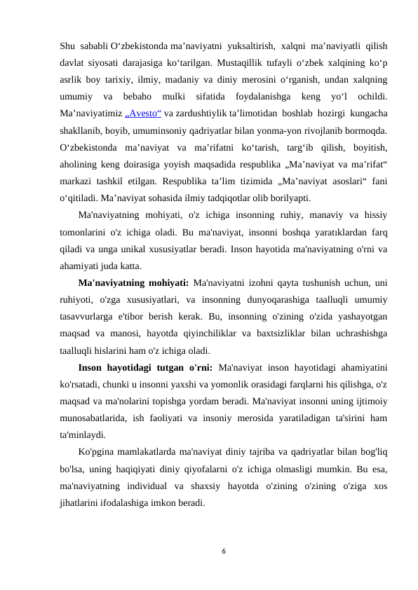 Shu sababli Oʻzbekistonda maʼnaviyatni  yuksaltirish, xalqni maʼnaviyatli qilish
davlat siyosati darajasiga koʻtarilgan. Mustaqillik tufayli oʻzbek xalqining koʻp
asrlik boy tarixiy, ilmiy, madaniy va diniy merosini oʻrganish, undan xalqning
umumiy  va  bebaho  mulki  sifatida  foydalanishga  keng  yoʻl  ochildi.
Maʼnaviyatimiz „  Avesto
 
 “   va zardushtiylik taʼlimotidan boshlab hozirgi kungacha
shakllanib, boyib, umuminsoniy qadriyatlar bilan yonma-yon rivojlanib bormoqda.
Oʻzbekistonda  maʼnaviyat  va  maʼrifatni  koʻtarish,  targʻib  qilish,  boyitish,
aholining keng doirasiga yoyish maqsadida respublika „Maʼnaviyat va maʼrifat“
markazi tashkil etilgan. Respublika taʼlim tizimida „Maʼnaviyat asoslari“ fani
oʻqitiladi. Maʼnaviyat sohasida ilmiy tadqiqotlar olib borilyapti.
Ma'naviyatning  mohiyati,  o'z  ichiga  insonning  ruhiy,  manaviy  va  hissiy
tomonlarini o'z ichiga oladi. Bu ma'naviyat, insonni boshqa yaratıklardan farq
qiladi va unga unikal xususiyatlar beradi. Inson hayotida ma'naviyatning o'rni va
ahamiyati juda katta.
Ma'naviyatning mohiyati: Ma'naviyatni izohni qayta tushunish uchun, uni
ruhiyoti,  o'zga  xususiyatlari,  va  insonning  dunyoqarashiga  taalluqli  umumiy
tasavvurlarga  e'tibor  berish  kerak.  Bu,  insonning  o'zining  o'zida  yashayotgan
maqsad  va  manosi,  hayotda  qiyinchiliklar  va  baxtsizliklar  bilan  uchrashishga
taalluqli hislarini ham o'z ichiga oladi.
Inson  hayotidagi  tutgan  o'rni: Ma'naviyat  inson  hayotidagi  ahamiyatini
ko'rsatadi, chunki u insonni yaxshi va yomonlik orasidagi farqlarni his qilishga, o'z
maqsad va ma'nolarini topishga yordam beradi. Ma'naviyat insonni uning ijtimoiy
munosabatlarida,  ish  faoliyati  va  insoniy  merosida  yaratiladigan  ta'sirini  ham
ta'minlaydi.
Ko'pgina mamlakatlarda ma'naviyat diniy tajriba va qadriyatlar bilan bog'liq
bo'lsa, uning haqiqiyati diniy qiyofalarni o'z ichiga olmasligi mumkin. Bu esa,
ma'naviyatning  individual  va  shaxsiy  hayotda  o'zining  o'zining  o'ziga  xos
jihatlarini ifodalashiga imkon beradi.
6
