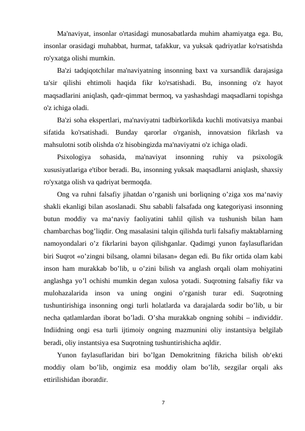 Ma'naviyat, insonlar o'rtasidagi munosabatlarda muhim ahamiyatga ega. Bu,
insonlar orasidagi muhabbat, hurmat, tafakkur, va yuksak qadriyatlar ko'rsatishda
ro'yxatga olishi mumkin.
Ba'zi tadqiqotchilar ma'naviyatning insonning baxt va xursandlik darajasiga
ta'sir  qilishi  ehtimoli  haqida  fikr  ko'rsatishadi.  Bu,  insonning  o'z  hayot
maqsadlarini aniqlash, qadr-qimmat bermoq, va yashashdagi maqsadlarni topishga
o'z ichiga oladi.
Ba'zi soha ekspertlari, ma'naviyatni tadbirkorlikda kuchli motivatsiya manbai
sifatida  ko'rsatishadi.  Bunday  qarorlar  o'rganish,  innovatsion  fikrlash  va
mahsulotni sotib olishda o'z hisobingizda ma'naviyatni o'z ichiga oladi.
Psixologiya  sohasida,  ma'naviyat  insonning  ruhiy  va  psixologik
xususiyatlariga e'tibor beradi. Bu, insonning yuksak maqsadlarni aniqlash, shaxsiy
ro'yxatga olish va qadriyat bermoqda.
Ong va ruhni falsafiy jihatdan o’rganish uni borliqning o’ziga xos ma‘naviy
shakli ekanligi bilan asoslanadi. Shu sababli falsafada ong kategoriyasi insonning
butun  moddiy  va  ma‘naviy  faoliyatini  tahlil  qilish  va  tushunish  bilan  ham
chambarchas bog’liqdir. Ong masalasini talqin qilishda turli falsafiy maktablarning
namoyondalari o’z fikrlarini bayon qilishganlar. Qadimgi yunon faylasuflaridan
biri Suqrot «o’zingni bilsang, olamni bilasan» degan edi. Bu fikr ortida olam kabi
inson ham murakkab bo’lib, u o’zini bilish va anglash orqali olam mohiyatini
anglashga yo’l ochishi mumkin degan xulosa yotadi. Suqrotning falsafiy fikr va
mulohazalarida  inson  va  uning  ongini  o’rganish  turar  edi.  Suqrotning
tushuntirishiga insonning ongi turli holatlarda va darajalarda sodir bo’lib, u bir
necha qatlamlardan iborat bo’ladi. O’sha murakkab ongning sohibi – individdir.
Indiidning ongi esa turli ijtimoiy ongning mazmunini oliy instantsiya belgilab
beradi, oliy instantsiya esa Suqrotning tushuntirishicha aqldir.
Yunon  faylasuflaridan  biri  bo’lgan  Demokritning  fikricha  bilish  ob‘ekti
moddiy  olam  bo’lib,  ongimiz  esa  moddiy  olam  bo’lib,  sezgilar  orqali  aks
ettirilishidan iboratdir.
7
