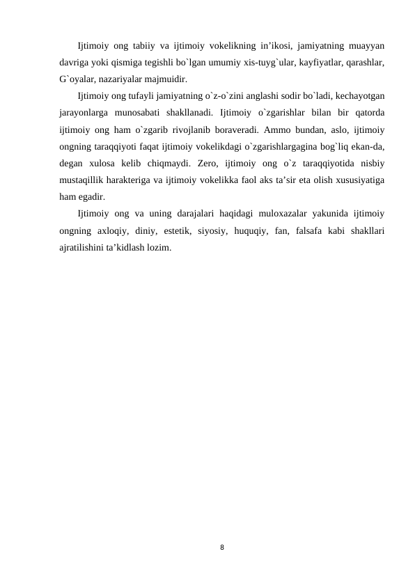 Ijtimoiy ong tabiiy va ijtimoiy vokelikning in’ikosi, jamiyatning muayyan
davriga yoki qismiga tegishli bo`lgan umumiy xis-tuyg`ular, kayfiyatlar, qarashlar,
G`oyalar, nazariyalar majmuidir.
Ijtimoiy ong tufayli jamiyatning o`z-o`zini anglashi sodir bo`ladi, kechayotgan
jarayonlarga  munosabati  shakllanadi.  Ijtimoiy  o`zgarishlar  bilan  bir  qatorda
ijtimoiy ong ham o`zgarib rivojlanib boraveradi. Ammo bundan, aslo, ijtimoiy
ongning taraqqiyoti faqat ijtimoiy vokelikdagi o`zgarishlargagina bog`liq ekan-da,
degan  xulosa  kelib  chiqmaydi.  Zero,  ijtimoiy  ong  o`z  taraqqiyotida  nisbiy
mustaqillik harakteriga va ijtimoiy vokelikka faol aks ta’sir eta olish xususiyatiga
ham egadir.
Ijtimoiy  ong  va  uning  darajalari  haqidagi  muloxazalar  yakunida  ijtimoiy
ongning  axloqiy,  diniy,  estetik,  siyosiy,  huquqiy,  fan,  falsafa  kabi  shakllari
ajratilishini ta’kidlash lozim.
8
