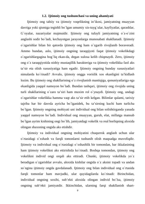 1.2. Ijtimoiy ong tushunchasi va uning ahamiyati
Ijtimoiy ong tabiiy va ijtimoiy voqelikning in’ikosi, jamiyatning muayyan
davriga yoki qismiga tegishli bo`lgan umumiy xis-tuyg`ular, kayfiyatlar, qarashlar,
G`oyalar,  nazariyalar  majmuidir.  Ijtimoiy  ong  tufayli  jamiyatning  o`z-o`zini
anglashi sodir bo`ladi, kechayotgan jarayonlarga munosabati shakllanadi. Ijtimoiy
o`zgarishlar bilan bir qatorda ijtimoiy ong ham o`zgarib rivojlanib boraveradi.
Ammo  bundan,  aslo,  ijtimoiy  ongning  taraqqiyoti  faqat  ijtimoiy  vokelikdagi
o`zgarishlargagina bog`liq ekan-da, degan xulosa kelib chiqmaydi. Zero, ijtimoiy
ong o`z taraqqiyotida nisbiy mustaqillik harakteriga va ijtimoiy vokelikka faol aks
ta’sir eta olish xususiyatiga ham egadir. Ijtimoiy ongning bunday xususiyatlari
nimalarda ko`rinadi? Avvalo, ijtimoiy ongga vorislik xos ekanligini ta’kidlash
lozim. Bu ijtimoiy ong shakllarining o`z rivojlanish mantiqiga, qonuniyatlariga ega
ekanligida yaqqol namoyon bo`ladi. Bundan tashqari, ijtimoiy ong rivojida uning
turli shakllarining o`zaro ta’siri ham muxim rol o`ynaydi. Ijtimoiy ong, undagi
o`zgarishlar vokelikka hamma vaqt aks ta’sir etib kelgan. Bilimlar qulami, tarixiy
tajriba  har  bir  davrda  ayricha  bo`lganidek,  bu  ta’sirning  kuchi  ham  turlicha
bo`lgan. Ijtimoiy ongning mohiyati uni individual ong bilan solishtirganda yanada
yaqqol namoyon bo`ladi. Individual ong muayyan, guruh, elat, millatga mansub
bo`lgan ayrim kishining ongi bo`lib, jamiyatdagi vokelik va real borliqning aloxida
olingan shaxsning ongida aks etishdir. 
Ijtimoiy  va  individual  ongning  mohiyatini  chuqurrok  anglash  uchun  ular
o`rtasidagi o`xshash va farqli tomonlarni tushunib olish maqsadga muvofiqdir.
Ijtimoiy va individual ong o`rtasidagi o`xshashlik bir tomondan, har ikkalasining
ham ijtimoiy vokelikni aks ettirishida ko`rinadi. Boshqa tomondan, ijtimoiy ong
vokelikni  individ  ongi  orqali  aks  ettiradi.  Chunki,  ijtimoiy  vokelikda  yo`z
beradigan o`zgarishlar avvalo, aloxida kishilar ongida o`z aksini topadi va undan
so`ngina ijtimoiy ongda gavdalanadi. Ijtimoiy ong bilan individual ong o`rtasida
farqli  tomonlar  ham  mavjudki,  ular  quyidagilarda  ko`rinadi:  Birinchidan,
individual  ongning  soxibi,  sub’ekti  aloxida  olingan  individ  bo`lsa,  ijtimoiy
ongning  sub’ekti  jamiyatdir.  Ikkinchidan,  ularning  farqi  shakllanish  shart-
9
