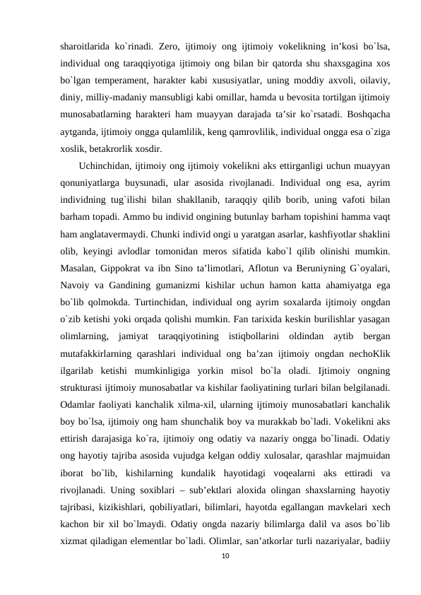 sharoitlarida ko`rinadi. Zero, ijtimoiy ong ijtimoiy vokelikning in’kosi bo`lsa,
individual ong taraqqiyotiga ijtimoiy ong bilan bir qatorda shu shaxsgagina xos
bo`lgan temperament, harakter kabi xususiyatlar, uning moddiy axvoli, oilaviy,
diniy, milliy-madaniy mansubligi kabi omillar, hamda u bevosita tortilgan ijtimoiy
munosabatlarning harakteri ham muayyan darajada ta’sir ko`rsatadi. Boshqacha
aytganda, ijtimoiy ongga qulamlilik, keng qamrovlilik, individual ongga esa o`ziga
xoslik, betakrorlik xosdir.
Uchinchidan, ijtimoiy ong ijtimoiy vokelikni aks ettirganligi uchun muayyan
qonuniyatlarga  buysunadi,  ular  asosida  rivojlanadi.  Individual  ong  esa,  ayrim
individning tug`ilishi bilan shakllanib, taraqqiy qilib borib, uning vafoti bilan
barham topadi. Ammo bu individ ongining butunlay barham topishini hamma vaqt
ham anglatavermaydi. Chunki individ ongi u yaratgan asarlar, kashfiyotlar shaklini
olib, keyingi avlodlar tomonidan meros sifatida kabo`l qilib olinishi mumkin.
Masalan, Gippokrat va ibn Sino ta’limotlari, Aflotun va Beruniyning G`oyalari,
Navoiy va Gandining gumanizmi kishilar uchun hamon katta ahamiyatga ega
bo`lib qolmokda. Turtinchidan, individual ong ayrim soxalarda ijtimoiy ongdan
o`zib ketishi yoki orqada qolishi mumkin. Fan tarixida keskin burilishlar yasagan
olimlarning,  jamiyat  taraqqiyotining  istiqbollarini  oldindan  aytib  bergan
mutafakkirlarning qarashlari  individual ong ba’zan ijtimoiy ongdan nechoKlik
ilgarilab  ketishi  mumkinligiga  yorkin  misol  bo`la  oladi.  Ijtimoiy  ongning
strukturasi ijtimoiy munosabatlar va kishilar faoliyatining turlari bilan belgilanadi.
Odamlar faoliyati kanchalik xilma-xil, ularning ijtimoiy munosabatlari kanchalik
boy bo`lsa, ijtimoiy ong ham shunchalik boy va murakkab bo`ladi. Vokelikni aks
ettirish darajasiga ko`ra, ijtimoiy ong odatiy va nazariy ongga bo`linadi. Odatiy
ong hayotiy tajriba asosida vujudga kelgan oddiy xulosalar, qarashlar majmuidan
iborat  bo`lib,  kishilarning  kundalik  hayotidagi  voqealarni  aks  ettiradi  va
rivojlanadi. Uning soxiblari – sub’ektlari aloxida olingan shaxslarning hayotiy
tajribasi, kizikishlari, qobiliyatlari, bilimlari, hayotda egallangan mavkelari xech
kachon bir xil bo`lmaydi. Odatiy ongda nazariy bilimlarga dalil va asos bo`lib
xizmat qiladigan elementlar bo`ladi. Olimlar, san’atkorlar turli nazariyalar, badiiy
10
