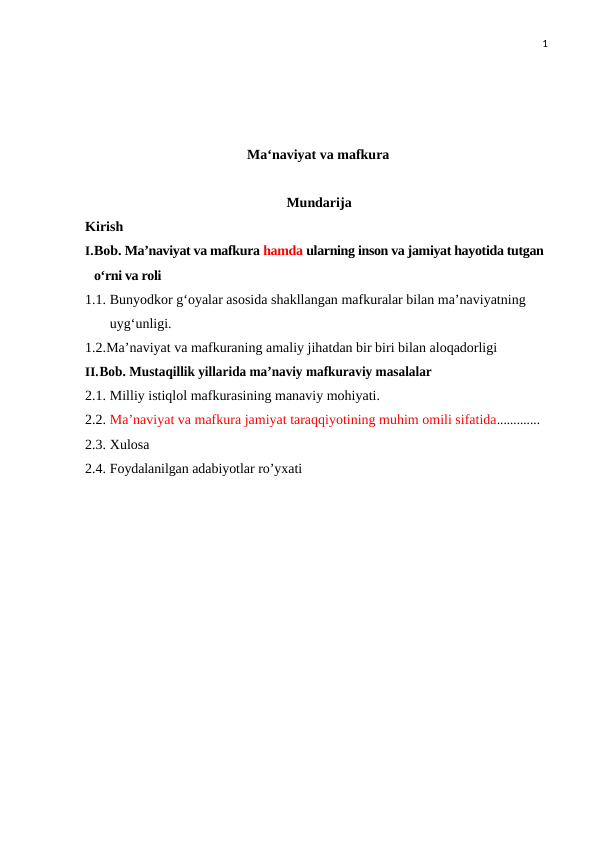 1
Ma‘naviyat va mafkura
Mundarija
Kirish
I.Bob. Ma’naviyat va mafkura hamda ularning inson va jamiyat hayotida tutgan 
oʻrni va roli 
1.1. Bunyodkor gʻoyalar asosida shakllangan mafkuralar bilan maʼnaviyatning 
uygʻunligi. 
1.2.Maʼnaviyat va mafkuraning amaliy jihatdan bir biri bilan aloqadorligi
II.Bob. Mustaqillik yillarida maʼnaviy mafkuraviy masalalar
2.1. Milliy istiqlol mafkurasining manaviy mohiyati.
2.2. Maʼnaviyat va mafkura jamiyat taraqqiyotining muhim omili sifatida.............
2.3. Xulosa
2.4. Foydalanilgan adabiyotlar ro’yxati
