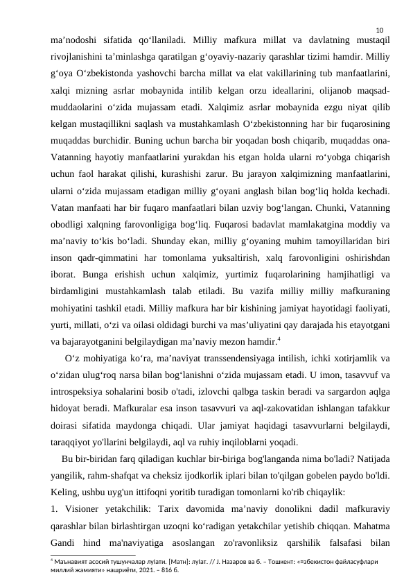 10
maʼnodoshi  sifatida  qoʻllaniladi.  Milliy  mafkura  millat  va  davlatning  mustaqil
rivojlanishini taʼminlashga qaratilgan gʻoyaviy-nazariy qarashlar tizimi hamdir. Milliy
gʻoya Oʻzbekistonda yashovchi barcha millat va elat vakillarining tub manfaatlarini,
xalqi  mizning  asrlar  mobaynida  intilib  kelgan  orzu  ideallarini,  olijanob  maqsad-
muddaolarini  oʻzida mujassam  etadi. Xalqimiz asrlar  mobaynida ezgu niyat qilib
kelgan mustaqillikni saqlash va mustahkamlash Oʻzbekistonning har bir fuqarosining
muqaddas burchidir. Buning uchun barcha bir yoqadan bosh chiqarib, muqaddas ona-
Vatanning hayotiy manfaatlarini yurakdan his etgan holda ularni roʻyobga chiqarish
uchun faol harakat qilishi, kurashishi zarur. Bu jarayon xalqimizning manfaatlarini,
ularni oʻzida mujassam etadigan milliy gʻoyani anglash bilan bogʻliq holda kechadi.
Vatan manfaati har bir fuqaro manfaatlari bilan uzviy bogʻlangan. Chunki, Vatanning
obodligi xalqning farovonligiga bogʻliq. Fuqarosi badavlat mamlakatgina moddiy va
maʼnaviy toʻkis boʻladi. Shunday ekan, milliy gʻoyaning muhim tamoyillaridan biri
inson  qadr-qimmatini  har  tomonlama  yuksaltirish,  xalq  farovonligini  oshirishdan
iborat.  Bunga  erishish  uchun  xalqimiz,  yurtimiz  fuqarolarining  hamjihatligi  va
birdamligini  mustahkamlash  talab  etiladi.  Bu  vazifa  milliy  milliy  mafkuraning
mohiyatini tashkil etadi. Milliy mafkura har bir kishining jamiyat hayotidagi faoliyati,
yurti, millati, oʻzi va oilasi oldidagi burchi va masʼuliyatini qay darajada his etayotgani
va bajarayotganini belgilaydigan maʼnaviy mezon hamdir.4
    O‘z mohiyatiga ko‘ra, ma’naviyat transsendensiyaga intilish, ichki xotirjamlik va
o‘zidan ulug‘roq narsa bilan bog‘lanishni o‘zida mujassam etadi. U imon, tasavvuf va
introspeksiya sohalarini bosib o'tadi, izlovchi qalbga taskin beradi va sargardon aqlga
hidoyat beradi. Mafkuralar esa inson tasavvuri va aql-zakovatidan ishlangan tafakkur
doirasi  sifatida maydonga chiqadi. Ular jamiyat haqidagi tasavvurlarni belgilaydi,
taraqqiyot yo'llarini belgilaydi, aql va ruhiy inqiloblarni yoqadi.
    Bu bir-biridan farq qiladigan kuchlar bir-biriga bog'langanda nima bo'ladi? Natijada
yangilik, rahm-shafqat va cheksiz ijodkorlik iplari bilan to'qilgan gobelen paydo bo'ldi.
Keling, ushbu uyg'un ittifoqni yoritib turadigan tomonlarni ko'rib chiqaylik:
1.  Visioner  yetakchilik:  Tarix  davomida  ma’naviy  donolikni  dadil  mafkuraviy
qarashlar bilan birlashtirgan uzoqni ko‘radigan yetakchilar yetishib chiqqan. Mahatma
Gandi  hind  ma'naviyatiga  asoslangan  zo'ravonliksiz  qarshilik  falsafasi  bilan
4 Маънавият асосий тушунчалар луІати. [Матн]: луІат. // Ј. Назаров ва б. – Тошкент: «¤збекистон файласуфлари 
миллий жамияти» нашриёти, 2021. – 816 б.
