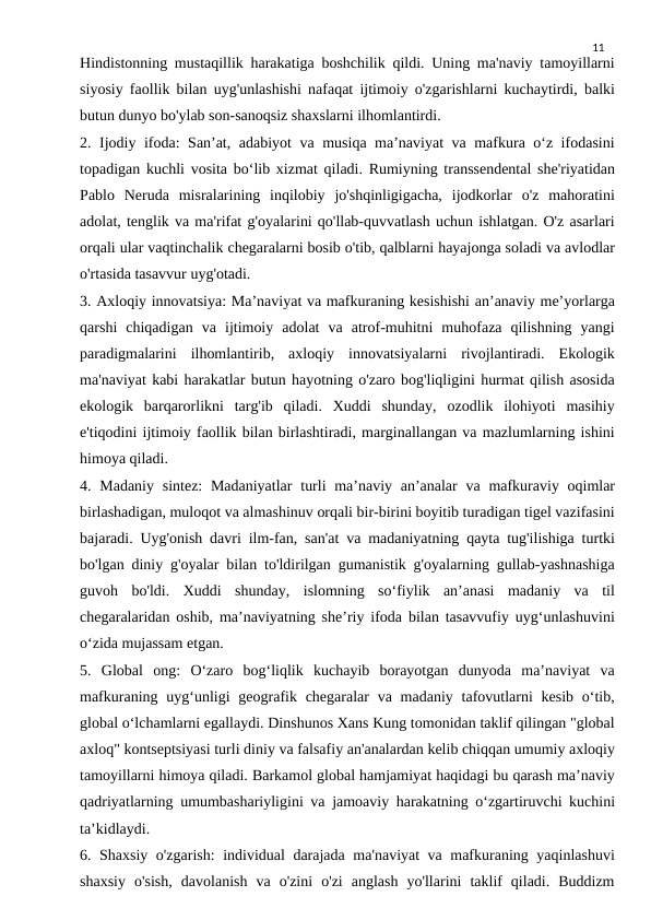 11
Hindistonning mustaqillik harakatiga boshchilik qildi. Uning ma'naviy tamoyillarni
siyosiy faollik bilan uyg'unlashishi nafaqat ijtimoiy o'zgarishlarni kuchaytirdi, balki
butun dunyo bo'ylab son-sanoqsiz shaxslarni ilhomlantirdi.
2. Ijodiy ifoda: San’at, adabiyot  va musiqa ma’naviyat va mafkura o‘z ifodasini
topadigan kuchli vosita bo‘lib xizmat qiladi. Rumiyning transsendental she'riyatidan
Pablo  Neruda  misralarining  inqilobiy  jo'shqinligigacha,  ijodkorlar  o'z  mahoratini
adolat, tenglik va ma'rifat g'oyalarini qo'llab-quvvatlash uchun ishlatgan. O'z asarlari
orqali ular vaqtinchalik chegaralarni bosib o'tib, qalblarni hayajonga soladi va avlodlar
o'rtasida tasavvur uyg'otadi.
3. Axloqiy innovatsiya: Ma’naviyat va mafkuraning kesishishi an’anaviy me’yorlarga
qarshi  chiqadigan  va  ijtimoiy  adolat  va  atrof-muhitni  muhofaza  qilishning  yangi
paradigmalarini  ilhomlantirib,  axloqiy  innovatsiyalarni  rivojlantiradi.  Ekologik
ma'naviyat kabi harakatlar butun hayotning o'zaro bog'liqligini hurmat qilish asosida
ekologik  barqarorlikni  targ'ib  qiladi.  Xuddi  shunday,  ozodlik  ilohiyoti  masihiy
e'tiqodini ijtimoiy faollik bilan birlashtiradi, marginallangan va mazlumlarning ishini
himoya qiladi.
4. Madaniy  sintez:  Madaniyatlar  turli  ma’naviy an’analar  va  mafkuraviy oqimlar
birlashadigan, muloqot va almashinuv orqali bir-birini boyitib turadigan tigel vazifasini
bajaradi. Uyg'onish davri ilm-fan, san'at va madaniyatning qayta tug'ilishiga turtki
bo'lgan diniy g'oyalar bilan to'ldirilgan gumanistik g'oyalarning gullab-yashnashiga
guvoh  bo'ldi.  Xuddi  shunday,  islomning  so‘fiylik  an’anasi  madaniy  va  til
chegaralaridan oshib, ma’naviyatning she’riy ifoda bilan tasavvufiy uyg‘unlashuvini
o‘zida mujassam etgan.
5.  Global  ong:  O‘zaro  bog‘liqlik  kuchayib  borayotgan  dunyoda  ma’naviyat  va
mafkuraning uyg‘unligi  geografik chegaralar  va madaniy  tafovutlarni  kesib o‘tib,
global o‘lchamlarni egallaydi. Dinshunos Xans Kung tomonidan taklif qilingan "global
axloq" kontseptsiyasi turli diniy va falsafiy an'analardan kelib chiqqan umumiy axloqiy
tamoyillarni himoya qiladi. Barkamol global hamjamiyat haqidagi bu qarash ma’naviy
qadriyatlarning umumbashariyligini va jamoaviy harakatning o‘zgartiruvchi kuchini
ta’kidlaydi.
6. Shaxsiy o'zgarish:  individual  darajada ma'naviyat va mafkuraning yaqinlashuvi
shaxsiy  o'sish,  davolanish  va  o'zini  o'zi  anglash  yo'llarini  taklif  qiladi.  Buddizm
