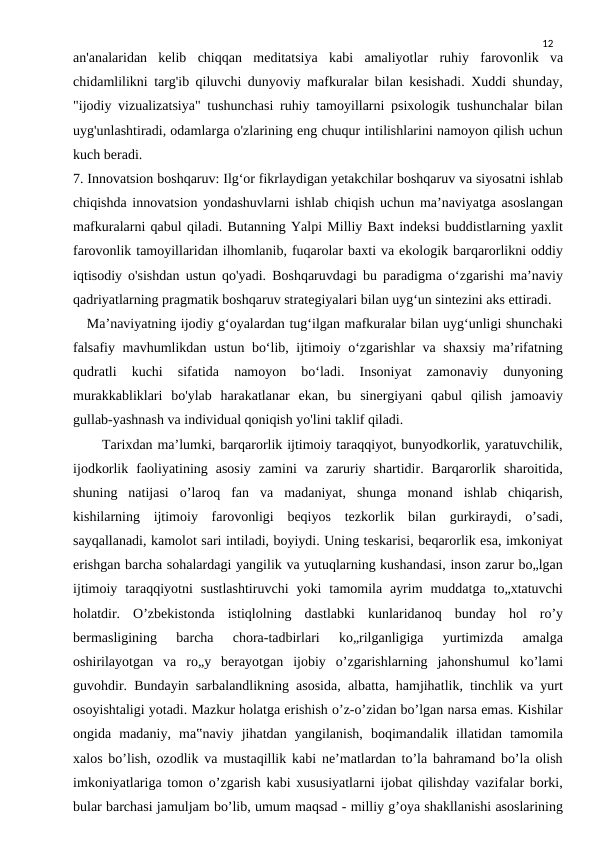 12
an'analaridan  kelib  chiqqan  meditatsiya  kabi  amaliyotlar  ruhiy  farovonlik  va
chidamlilikni targ'ib qiluvchi dunyoviy mafkuralar bilan kesishadi. Xuddi shunday,
"ijodiy vizualizatsiya" tushunchasi ruhiy tamoyillarni psixologik tushunchalar bilan
uyg'unlashtiradi, odamlarga o'zlarining eng chuqur intilishlarini namoyon qilish uchun
kuch beradi.
7. Innovatsion boshqaruv: Ilg‘or fikrlaydigan yetakchilar boshqaruv va siyosatni ishlab
chiqishda innovatsion yondashuvlarni ishlab chiqish uchun ma’naviyatga asoslangan
mafkuralarni qabul qiladi. Butanning Yalpi Milliy Baxt indeksi buddistlarning yaxlit
farovonlik tamoyillaridan ilhomlanib, fuqarolar baxti va ekologik barqarorlikni oddiy
iqtisodiy o'sishdan ustun qo'yadi. Boshqaruvdagi bu paradigma o‘zgarishi ma’naviy
qadriyatlarning pragmatik boshqaruv strategiyalari bilan uyg‘un sintezini aks ettiradi.
   Ma’naviyatning ijodiy g‘oyalardan tug‘ilgan mafkuralar bilan uyg‘unligi shunchaki
falsafiy mavhumlikdan ustun bo‘lib, ijtimoiy o‘zgarishlar va shaxsiy ma’rifatning
qudratli  kuchi  sifatida  namoyon  bo‘ladi.  Insoniyat  zamonaviy  dunyoning
murakkabliklari  bo'ylab  harakatlanar  ekan,  bu  sinergiyani  qabul  qilish  jamoaviy
gullab-yashnash va individual qoniqish yo'lini taklif qiladi. 
      Tarixdan ma’lumki, barqarorlik ijtimoiy taraqqiyot, bunyodkorlik, yaratuvchilik,
ijodkorlik  faoliyatining  asosiy  zamini  va  zaruriy  shartidir.  Barqarorlik  sharoitida,
shuning  natijasi  o’laroq  fan  va  madaniyat,  shunga  monand  ishlab  chiqarish,
kishilarning  ijtimoiy  farovonligi  beqiyos  tezkorlik  bilan  gurkiraydi,  o’sadi,
sayqallanadi, kamolot sari intiladi, boyiydi. Uning teskarisi, beqarorlik esa, imkoniyat
erishgan barcha sohalardagi yangilik va yutuqlarning kushandasi, inson zarur bo„lgan
ijtimoiy  taraqqiyotni  sustlashtiruvchi  yoki  tamomila  ayrim  muddatga  to„xtatuvchi
holatdir.  O’zbekistonda  istiqlolning  dastlabki  kunlaridanoq  bunday  hol  ro’y
bermasligining  barcha  chora-tadbirlari  ko„rilganligiga  yurtimizda  amalga
oshirilayotgan  va  ro„y  berayotgan  ijobiy  o’zgarishlarning  jahonshumul  ko’lami
guvohdir. Bundayin sarbalandlikning asosida, albatta, hamjihatlik, tinchlik va yurt
osoyishtaligi yotadi. Mazkur holatga erishish o’z-o’zidan bo’lgan narsa emas. Kishilar
ongida  madaniy,  ma‟naviy  jihatdan  yangilanish,  boqimandalik  illatidan  tamomila
xalos bo’lish, ozodlik va mustaqillik kabi ne’matlardan to’la bahramand bo’la olish
imkoniyatlariga tomon o’zgarish kabi xususiyatlarni ijobat qilishday vazifalar borki,
bular barchasi jamuljam bo’lib, umum maqsad - milliy g’oya shakllanishi asoslarining
