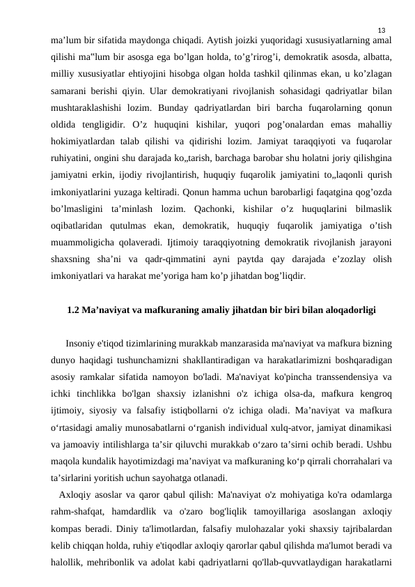 13
ma’lum bir sifatida maydonga chiqadi. Aytish joizki yuqoridagi xususiyatlarning amal
qilishi ma‟lum bir asosga ega bo’lgan holda, to’g’rirog’i, demokratik asosda, albatta,
milliy xususiyatlar ehtiyojini hisobga olgan holda tashkil qilinmas ekan, u ko’zlagan
samarani berishi qiyin. Ular demokratiyani rivojlanish sohasidagi qadriyatlar bilan
mushtaraklashishi  lozim.  Bunday  qadriyatlardan  biri  barcha  fuqarolarning  qonun
oldida  tengligidir.  O’z  huquqini  kishilar,  yuqori  pog’onalardan  emas  mahalliy
hokimiyatlardan  talab  qilishi  va  qidirishi  lozim.  Jamiyat  taraqqiyoti  va  fuqarolar
ruhiyatini, ongini shu darajada ko„tarish, barchaga barobar shu holatni joriy qilishgina
jamiyatni erkin, ijodiy rivojlantirish, huquqiy fuqarolik jamiyatini to„laqonli qurish
imkoniyatlarini yuzaga keltiradi. Qonun hamma uchun barobarligi faqatgina qog’ozda
bo’lmasligini  ta’minlash  lozim.  Qachonki,  kishilar  o’z  huquqlarini  bilmaslik
oqibatlaridan  qutulmas  ekan,  demokratik,  huquqiy  fuqarolik  jamiyatiga  o’tish
muammoligicha qolaveradi. Ijtimoiy taraqqiyotning demokratik rivojlanish jarayoni
shaxsning  sha’ni  va  qadr-qimmatini  ayni  paytda  qay  darajada  e’zozlay  olish
imkoniyatlari va harakat me’yoriga ham ko’p jihatdan bog’liqdir.
1.2 Maʼnaviyat va mafkuraning amaliy jihatdan bir biri bilan aloqadorligi
      Insoniy e'tiqod tizimlarining murakkab manzarasida ma'naviyat va mafkura bizning
dunyo haqidagi tushunchamizni shakllantiradigan va harakatlarimizni boshqaradigan
asosiy ramkalar sifatida namoyon bo'ladi. Ma'naviyat ko'pincha transsendensiya va
ichki  tinchlikka  bo'lgan  shaxsiy  izlanishni  o'z  ichiga  olsa-da,  mafkura  kengroq
ijtimoiy, siyosiy va falsafiy istiqbollarni o'z ichiga oladi. Ma’naviyat va mafkura
o‘rtasidagi amaliy munosabatlarni o‘rganish individual xulq-atvor, jamiyat dinamikasi
va jamoaviy intilishlarga ta’sir qiluvchi murakkab o‘zaro ta’sirni ochib beradi. Ushbu
maqola kundalik hayotimizdagi ma’naviyat va mafkuraning ko‘p qirrali chorrahalari va
ta’sirlarini yoritish uchun sayohatga otlanadi.
  Axloqiy asoslar va qaror qabul qilish: Ma'naviyat o'z mohiyatiga ko'ra odamlarga
rahm-shafqat,  hamdardlik  va  o'zaro  bog'liqlik  tamoyillariga  asoslangan  axloqiy
kompas beradi. Diniy ta'limotlardan, falsafiy mulohazalar yoki shaxsiy tajribalardan
kelib chiqqan holda, ruhiy e'tiqodlar axloqiy qarorlar qabul qilishda ma'lumot beradi va
halollik, mehribonlik va adolat kabi qadriyatlarni qo'llab-quvvatlaydigan harakatlarni
