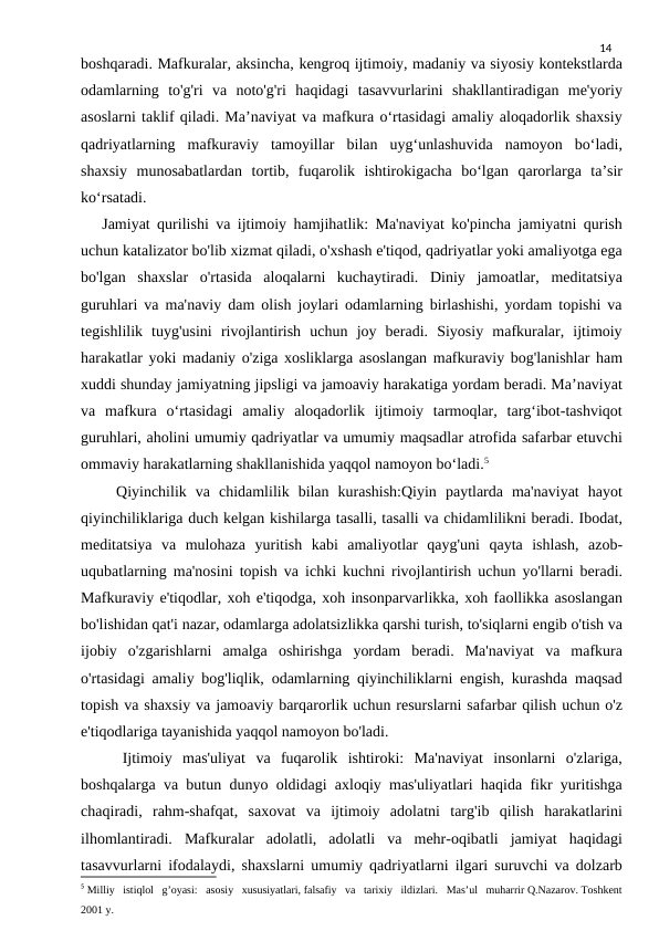 14
boshqaradi. Mafkuralar, aksincha, kengroq ijtimoiy, madaniy va siyosiy kontekstlarda
odamlarning  to'g'ri  va  noto'g'ri  haqidagi  tasavvurlarini  shakllantiradigan  me'yoriy
asoslarni taklif qiladi. Ma’naviyat va mafkura o‘rtasidagi amaliy aloqadorlik shaxsiy
qadriyatlarning  mafkuraviy  tamoyillar  bilan  uyg‘unlashuvida  namoyon  bo‘ladi,
shaxsiy  munosabatlardan  tortib,  fuqarolik  ishtirokigacha  bo‘lgan  qarorlarga  ta’sir
ko‘rsatadi.
   Jamiyat qurilishi va ijtimoiy hamjihatlik: Ma'naviyat ko'pincha jamiyatni qurish
uchun katalizator bo'lib xizmat qiladi, o'xshash e'tiqod, qadriyatlar yoki amaliyotga ega
bo'lgan  shaxslar  o'rtasida  aloqalarni  kuchaytiradi.  Diniy  jamoatlar,  meditatsiya
guruhlari va ma'naviy dam olish joylari odamlarning birlashishi, yordam topishi va
tegishlilik  tuyg'usini  rivojlantirish  uchun  joy  beradi.  Siyosiy  mafkuralar,  ijtimoiy
harakatlar yoki madaniy o'ziga xosliklarga asoslangan mafkuraviy bog'lanishlar ham
xuddi shunday jamiyatning jipsligi va jamoaviy harakatiga yordam beradi. Ma’naviyat
va  mafkura  o‘rtasidagi  amaliy  aloqadorlik  ijtimoiy  tarmoqlar,  targ‘ibot-tashviqot
guruhlari, aholini umumiy qadriyatlar va umumiy maqsadlar atrofida safarbar etuvchi
ommaviy harakatlarning shakllanishida yaqqol namoyon bo‘ladi.5
    Qiyinchilik  va  chidamlilik  bilan  kurashish:Qiyin  paytlarda  ma'naviyat  hayot
qiyinchiliklariga duch kelgan kishilarga tasalli, tasalli va chidamlilikni beradi. Ibodat,
meditatsiya  va  mulohaza  yuritish  kabi  amaliyotlar  qayg'uni  qayta  ishlash,  azob-
uqubatlarning ma'nosini topish va ichki kuchni rivojlantirish uchun yo'llarni beradi.
Mafkuraviy e'tiqodlar, xoh e'tiqodga, xoh insonparvarlikka, xoh faollikka asoslangan
bo'lishidan qat'i nazar, odamlarga adolatsizlikka qarshi turish, to'siqlarni engib o'tish va
ijobiy  o'zgarishlarni  amalga  oshirishga  yordam  beradi.  Ma'naviyat  va  mafkura
o'rtasidagi amaliy bog'liqlik, odamlarning qiyinchiliklarni engish, kurashda maqsad
topish va shaxsiy va jamoaviy barqarorlik uchun resurslarni safarbar qilish uchun o'z
e'tiqodlariga tayanishida yaqqol namoyon bo'ladi.
    Ijtimoiy  mas'uliyat  va  fuqarolik  ishtiroki:  Ma'naviyat  insonlarni  o'zlariga,
boshqalarga va butun dunyo oldidagi axloqiy mas'uliyatlari haqida fikr yuritishga
chaqiradi,  rahm-shafqat,  saxovat  va  ijtimoiy  adolatni  targ'ib  qilish  harakatlarini
ilhomlantiradi.  Mafkuralar  adolatli,  adolatli  va  mehr-oqibatli  jamiyat  haqidagi
tasavvurlarni ifodalaydi, shaxslarni umumiy qadriyatlarni ilgari suruvchi va dolzarb
5 Milliy   istiqlol   g’oyasi:   asosiy   xususiyatlari, falsafiy   va   tarixiy   ildizlari.   Mas’ul   muharrir Q.Nazarov. Toshkent  
2001 y.
