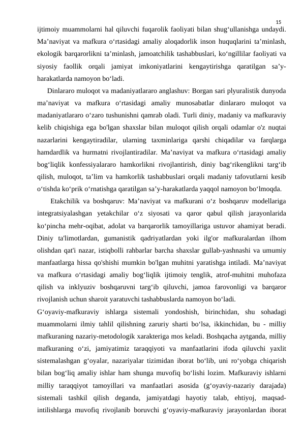 15
ijtimoiy muammolarni hal qiluvchi fuqarolik faoliyati bilan shug‘ullanishga undaydi.
Ma’naviyat va mafkura o‘rtasidagi amaliy aloqadorlik inson huquqlarini ta’minlash,
ekologik barqarorlikni ta’minlash, jamoatchilik tashabbuslari, ko‘ngillilar faoliyati va
siyosiy  faollik  orqali  jamiyat  imkoniyatlarini  kengaytirishga  qaratilgan  sa’y-
harakatlarda namoyon bo‘ladi.
     Dinlararo muloqot va madaniyatlararo anglashuv: Borgan sari plyuralistik dunyoda
ma’naviyat  va  mafkura  o‘rtasidagi  amaliy  munosabatlar  dinlararo  muloqot  va
madaniyatlararo o‘zaro tushunishni qamrab oladi. Turli diniy, madaniy va mafkuraviy
kelib chiqishiga ega bo'lgan shaxslar bilan muloqot qilish orqali odamlar o'z nuqtai
nazarlarini  kengaytiradilar,  ularning  taxminlariga  qarshi  chiqadilar  va  farqlarga
hamdardlik va hurmatni rivojlantiradilar. Ma’naviyat va mafkura o‘rtasidagi amaliy
bog‘liqlik konfessiyalararo hamkorlikni rivojlantirish, diniy bag‘rikenglikni targ‘ib
qilish, muloqot, ta’lim va hamkorlik tashabbuslari orqali madaniy tafovutlarni kesib
o‘tishda ko‘prik o‘rnatishga qaratilgan sa’y-harakatlarda yaqqol namoyon bo‘lmoqda.
    Etakchilik va boshqaruv: Ma’naviyat va mafkurani o‘z boshqaruv modellariga
integratsiyalashgan  yetakchilar  o‘z  siyosati  va  qaror  qabul  qilish  jarayonlarida
ko‘pincha mehr-oqibat, adolat va barqarorlik tamoyillariga ustuvor ahamiyat beradi.
Diniy  ta'limotlardan,  gumanistik  qadriyatlardan  yoki  ilg'or  mafkuralardan  ilhom
olishdan qat'i nazar, istiqbolli rahbarlar barcha shaxslar gullab-yashnashi va umumiy
manfaatlarga hissa qo'shishi mumkin bo'lgan muhitni yaratishga intiladi. Ma’naviyat
va mafkura o‘rtasidagi  amaliy bog‘liqlik ijtimoiy tenglik, atrof-muhitni muhofaza
qilish  va  inklyuziv  boshqaruvni  targ‘ib  qiluvchi,  jamoa  farovonligi  va  barqaror
rivojlanish uchun sharoit yaratuvchi tashabbuslarda namoyon bo‘ladi.
G‘oyaviy-mafkuraviy  ishlarga  sistemali  yondoshish,  birinchidan,  shu  sohadagi
muammolarni ilmiy tahlil qilishning zaruriy sharti bo‘lsa, ikkinchidan, bu - milliy
mafkuraning nazariy-metodologik xarakteriga mos keladi. Boshqacha aytganda, milliy
mafkuraning  o‘zi,  jamiyatimiz  taraqqiyoti  va  manfaatlarini  ifoda  qiluvchi  yaxlit
sistemalashgan g‘oyalar, nazariyalar tizimidan iborat bo‘lib, uni ro‘yobga chiqarish
bilan bog‘liq amaliy ishlar ham shunga muvofiq bo‘lishi lozim. Mafkuraviy ishlarni
milliy  taraqqiyot  tamoyillari  va  manfaatlari  asosida  (g‘oyaviy-nazariy  darajada)
sistemali  tashkil  qilish  deganda,  jamiyatdagi  hayotiy  talab,  ehtiyoj,  maqsad-
intilishlarga muvofiq rivojlanib boruvchi g‘oyaviy-mafkuraviy jarayonlardan iborat
