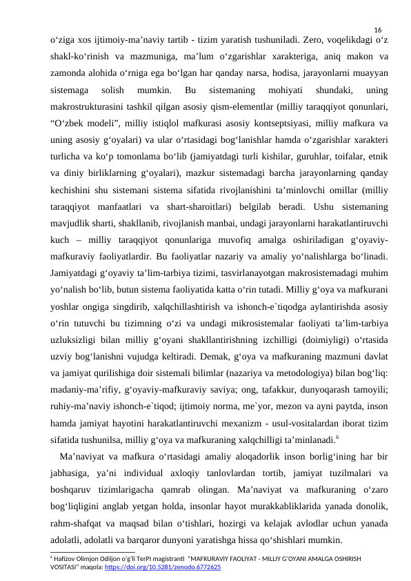 16
o‘ziga xos ijtimoiy-ma’naviy tartib - tizim yaratish tushuniladi. Zero, voqelikdagi o‘z
shakl-ko‘rinish  va  mazmuniga,  ma’lum  o‘zgarishlar  xarakteriga,  aniq  makon  va
zamonda alohida o‘rniga ega bo‘lgan har qanday narsa, hodisa, jarayonlarni muayyan
sistemaga  solish  mumkin.  Bu  sistemaning  mohiyati  shundaki,  uning
makrostrukturasini tashkil qilgan asosiy qism-elementlar (milliy taraqqiyot qonunlari,
“O‘zbek modeli”, milliy istiqlol mafkurasi asosiy kontseptsiyasi, milliy mafkura va
uning asosiy g‘oyalari) va ular o‘rtasidagi bog‘lanishlar hamda o‘zgarishlar xarakteri
turlicha va ko‘p tomonlama bo‘lib (jamiyatdagi turli kishilar, guruhlar, toifalar, etnik
va diniy birliklarning g‘oyalari), mazkur sistemadagi barcha jarayonlarning qanday
kechishini shu sistemani sistema sifatida rivojlanishini ta’minlovchi omillar (milliy
taraqqiyot  manfaatlari  va  shart-sharoitlari)  belgilab  beradi.  Ushu  sistemaning
mavjudlik sharti, shakllanib, rivojlanish manbai, undagi jarayonlarni harakatlantiruvchi
kuch  –  milliy  taraqqiyot  qonunlariga  muvofiq  amalga  oshiriladigan  g‘oyaviy-
mafkuraviy faoliyatlardir. Bu faoliyatlar nazariy va amaliy yo‘nalishlarga bo‘linadi.
Jamiyatdagi g‘oyaviy ta’lim-tarbiya tizimi, tasvirlanayotgan makrosistemadagi muhim
yo‘nalish bo‘lib, butun sistema faoliyatida katta o‘rin tutadi. Milliy g‘oya va mafkurani
yoshlar ongiga singdirib, xalqchillashtirish va ishonch-e`tiqodga aylantirishda asosiy
o‘rin tutuvchi bu tizimning o‘zi va undagi mikrosistemalar faoliyati ta’lim-tarbiya
uzluksizligi  bilan milliy g‘oyani  shakllantirishning  izchilligi  (doimiyligi)  o‘rtasida
uzviy bog‘lanishni vujudga keltiradi. Demak, g‘oya va mafkuraning mazmuni davlat
va jamiyat qurilishiga doir sistemali bilimlar (nazariya va metodologiya) bilan bog‘liq:
madaniy-ma’rifiy, g‘oyaviy-mafkuraviy saviya; ong, tafakkur, dunyoqarash tamoyili;
ruhiy-ma’naviy ishonch-e`tiqod; ijtimoiy norma, me`yor, mezon va ayni paytda, inson
hamda jamiyat hayotini harakatlantiruvchi mexanizm - usul-vositalardan iborat tizim
sifatida tushunilsa, milliy g‘oya va mafkuraning xalqchilligi ta’minlanadi.6
  Ma’naviyat va mafkura o‘rtasidagi amaliy aloqadorlik inson borlig‘ining har bir
jabhasiga,  ya’ni  individual  axloqiy  tanlovlardan  tortib,  jamiyat  tuzilmalari  va
boshqaruv  tizimlarigacha  qamrab  olingan.  Ma’naviyat  va  mafkuraning  o‘zaro
bog‘liqligini anglab yetgan holda, insonlar hayot murakkabliklarida yanada donolik,
rahm-shafqat va maqsad bilan o‘tishlari, hozirgi va kelajak avlodlar uchun yanada
adolatli, adolatli va barqaror dunyoni yaratishga hissa qo‘shishlari mumkin.
6 Hafizov Olimjon Odiljon o‘g‘li TerPI magistranti  “MAFKURAVIY FAOLIYAT - MILLIY G‘OYANI AMALGA OSHIRISH 
VOSITASI” maqola: https://doi.org/10.5281/zenodo.6772625
