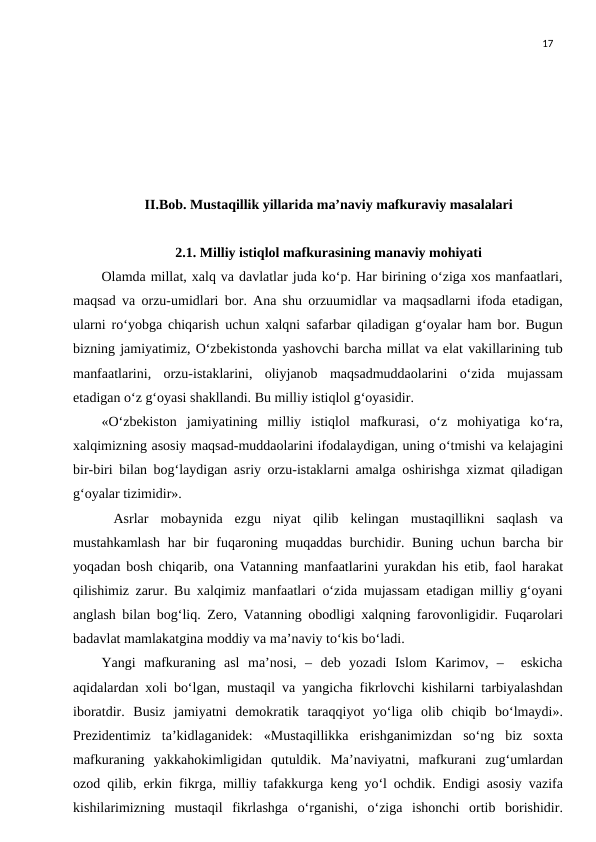 17
     
II.Bob. Mustaqillik yillarida maʼnaviy mafkuraviy masalalari
2.1. Milliy istiqlol mafkurasining manaviy mohiyati
Olamda millat, xalq va davlatlar juda ko‘p. Har birining o‘ziga xos manfaatlari,
maqsad va orzu-umidlari bor. Ana shu orzuumidlar va maqsadlarni ifoda etadigan,
ularni ro‘yobga chiqarish uchun xalqni safarbar qiladigan g‘oyalar ham bor. Bugun
bizning jamiyatimiz, O‘zbekistonda yashovchi barcha millat va elat vakillarining tub
manfaatlarini,  orzu-istaklarini,  oliyjanob  maqsadmuddaolarini  o‘zida  mujassam
etadigan o‘z g‘oyasi shakllandi. Bu milliy istiqlol g‘oyasidir.
«O‘zbekiston  jamiyatining  milliy  istiqlol  mafkurasi,  o‘z  mohiyatiga  ko‘ra,
xalqimizning asosiy maqsad-muddaolarini ifodalaydigan, uning o‘tmishi va kelajagini
bir-biri bilan bog‘laydigan asriy orzu-istaklarni amalga oshirishga xizmat qiladigan
g‘oyalar tizimidir».
 Asrlar  mobaynida  ezgu  niyat  qilib  kelingan  mustaqillikni  saqlash  va
mustahkamlash har bir  fuqaroning muqaddas  burchidir. Buning uchun barcha bir
yoqadan bosh chiqarib, ona Vatanning manfaatlarini yurakdan his etib, faol harakat
qilishimiz zarur. Bu xalqimiz manfaatlari o‘zida mujassam etadigan milliy g‘oyani
anglash bilan bog‘liq. Zero, Vatanning obodligi xalqning farovonligidir. Fuqarolari
badavlat mamlakatgina moddiy va ma’naviy to‘kis bo‘ladi.
Yangi  mafkuraning  asl  ma’nosi,  –  deb  yozadi  Islom  Karimov,  –   eskicha
aqidalardan xoli bo‘lgan, mustaqil va yangicha fikrlovchi kishilarni tarbiyalashdan
iboratdir.  Busiz  jamiyatni  demokratik  taraqqiyot  yo‘liga  olib  chiqib  bo‘lmaydi».
Prezidentimiz  ta’kidlaganidek:  «Mustaqillikka  erishganimizdan  so‘ng  biz  soxta
mafkuraning  yakkahokimligidan  qutuldik.  Ma’naviyatni,  mafkurani  zug‘umlardan
ozod qilib, erkin fikrga, milliy tafakkurga keng yo‘l ochdik. Endigi asosiy vazifa
kishilarimizning  mustaqil  fikrlashga  o‘rganishi,  o‘ziga  ishonchi  ortib  borishidir.
