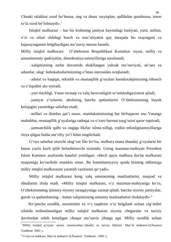 18
Chunki tafakkur ozod bo‘lmasa, ong va shuur tazyiqdan, qullikdan qutulmasa, inson
to‘la ozod bo‘lolmaydi».7
Istiqlol mafkurasi – har bir kishining jamiyat hayotidagi faoliyati, yurti, millati,
o‘zi  va  oilasi  oldidagi  burch  va  mas’uliyatini  qay  darajada  his  etayotgani  va
bajarayotganini belgilaydigan ma’naviy mezon hamdir.
Milliy  istiqlol  mafkurasi:   O‘zbekiston  Respublikasi  Konstitut- siyasi,  milliy  va
umuminsoniy qadriyatlar, demokratiya tamoyillariga asoslanadi;
–xalqimizning  asrlar  davomida  shakllangan  yuksak  ma’naviyati,  an’ana  va
udumlar, ulug‘ bobokalonlarimizning o‘lmas merosidan oziqlanadi;
–adolat va haqiqat, erkinlik va mustaqillik g‘oyalari hamdaxalqimizning ishonch
va e’tiqodini aks ettiradi;
–yurt tinchligi, Vatan ravnaqi va xalq farovonligini ta’minlashgaxizmat qiladi;
–jamiyat  a’zolarini,  aholining  barcha  qatlamlarini  O‘zbekistonning  buyuk
kelajagini yaratishga safarbar etadi;
–millati va dinidan qat’i nazar, mamlakatimizning har birfuqarosi ona Vatanga
muhabbat, mustaqillik g‘oyalariga sadoqat va o‘zaro hurmat tuyg‘usini qaror toptiradi;
–jamoatchilik qalbi va ongiga fikrlar xilma-xilligi, vijdon erkinligitamoyillariga
rioya qilgan holda ma’rifiy yo‘l bilan singdiriladi.
G‘oya safarbar etuvchi ulug‘vor fikr bo‘lsa, mafkura mana shunday g‘oyalarni bir
butun yaxlit kuch qilib birlashtiruvchi tizimidir. Uning mazmun-mohiyati Prezident
Islom Karimov asarlarida batafsil yoritilgan: «Hech qaysi mafkura davlat mafkurasi
maqomiga ko‘tarilishi mumkin emas. Bu konstitutsiyaviy qoida bizning oldimizga
milliy istiqlol mafkurasini yaratish vazifasini qo‘yadi».
Milliy  istiqlol  mafkurasi  keng  xalq  ommasining  manfaatlarini,  maqsad  va
ideallarini  ifoda  etadi.  «Milliy  istiqlol  mafkurasi,  o‘z  mazmun-mohiyatiga  ko‘ra,
O‘zbekistonning ijtimoiy-siyosiy taraqqiyotiga xizmat qiladi, barcha siyosiy partiyalar,
guruh va qatlamlarning – butun xalqimizning umumiy manfaatlarini ifodalaydi».8
    Ko‘pincha ozodlik, suverenitet va o‘z taqdirini o‘zi belgilash uchun yig‘indisi
sifatida  nishonlanadigan  milliy  istiqlol  mafkurasi  siyosiy  chegaralar  va  tarixiy
davrlardan  oshib  ketadigan  chuqur  ma’naviy  jihatga  ega.  Milliy  ozodlik  uchun
7 Milliy   istiqlol   g’oyasi:   asosiy   xususiyatlari, falsafiy   va   tarixiy   ildizlari.   Mas’ul   muharrir Q.Nazarov.
Toshkent  2001 y.
8 G’oya va mafkura. Mas’ul muharrir Q.Nazarov. Toshkent - 2001 y.
