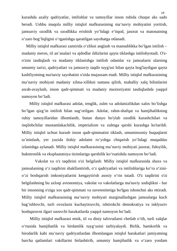 19
kurashda azaliy qadriyatlar, intilishlar va tamoyillar inson ruhida chuqur aks sado
beradi. Ushbu maqola milliy istiqlol  mafkurasining ma’naviy mohiyatini  yoritish,
jamoaviy ozodlik va ozodlikka erishish  yo‘lidagi  e’tiqod, jasorat  va matonatning
o‘zaro bog‘liqligini o‘rganishga qaratilgan sayohatga otlanadi.
    Milliy istiqlol mafkurasi zamirida o‘zlikni anglash va mansublikka bo‘lgan intilish –
madaniy meros, til an’analari va ajdodlar ildizlarini qayta tiklashga intilishyotadi. O'z-
o'zini  tasdiqlash  va  madaniy  tiklanishga  intilish  odamlar  va  jamoalarni  ularning
umumiy tarixi, qadriyatlari va jamoaviy taqdir tuyg'usi bilan qayta bog'laydigan qayta
kashfiyotning ma'naviy sayohatini o'zida mujassam etadi. Milliy istiqlol mafkurasining
ma’naviy mohiyati madaniy xilma-xillikni tantana qilish, mahalliy xalq bilimlarini
asrab-avaylash,  inson  qadr-qimmati  va  madaniy  muxtoriyatni  tasdiqlashda  yaqqol
namoyon bo‘ladi.
     Milliy istiqlol mafkurasi adolat, tenglik, zulm va adolatsizlikdan xalos bo‘lishga
bo‘lgan qizg‘in intilish bilan sug‘orilgan. Adolat, rahm-shafqat va hamjihatlikning
ruhiy  tamoyillaridan  ilhomlanib,  butun  dunyo  bo'ylab  ozodlik  kurashchilari  va
inqilobchilar  mustamlakachilik,  imperializm  va  zulmga  qarshi  kurashga  ko'tarildi.
Milliy istiqlol uchun kurash inson qadr-qimmatini tiklash, umuminsoniy huquqlarni
ta’minlash,  yer  yuzida  ilohiy  adolatni  ro‘yobga  chiqarish  yo‘lidagi  muqaddas
izlanishga aylanadi. Milliy istiqlol mafkurasining ma’naviy mohiyati jasorat, fidoyilik,
hukmronlik va ekspluatatsiya tizimlariga qarshilik ko‘rsatishda namoyon bo‘ladi.
       Vakolat va o'z taqdirini o'zi belgilash: Milliy istiqlol mafkurasida shaxs va
jamoalarning o‘z taqdirini shakllantirish, o‘z qadriyatlari va intilishlariga ko‘ra o‘zini-
o‘zi  boshqarish imkoniyatlarini  kengaytirish asosiy o‘rin tutadi. O'z taqdirini o'zi
belgilashning bu axloqi avtonomiya, vakolat va vakolatlarga ma'naviy sodiqlikni - har
bir insonning o'ziga xos qadr-qimmati va suverenitetiga bo'lgan ishonchni aks ettiradi.
Milliy istiqlol mafkurasining ma’naviy mohiyati marginallashgan jamoalarga kuch
bag‘ishlovchi, turli ovozlarni kuchaytiruvchi, ishtirokchi demokratiya va inklyuziv
boshqaruvni ilgari suruvchi harakatlarda yaqqol namoyon bo‘ladi.
      Milliy istiqlol mafkurasi etnik, til va diniy tafovutlarni chetlab o‘tib, turli xalqlar
o‘rtasida  hamjihatlik  va  birdamlik  tuyg‘usini  tarbiyalaydi.  Birlik,  hamkorlik  va
birodarlik kabi ma’naviy qadriyatlardan ilhomlangan istiqlol harakatlari jamiyatning
barcha  qatlamlari  vakillarini  birlashtirib,  umumiy  hamjihatlik  va  o‘zaro  yordam
