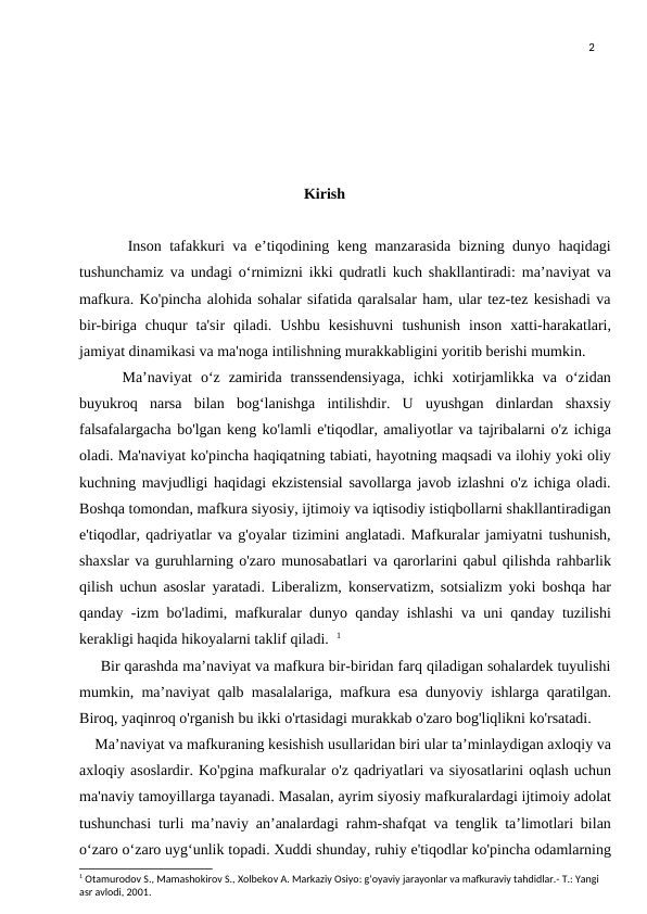 2
Kirish
      Inson tafakkuri va e’tiqodining keng manzarasida bizning dunyo haqidagi
tushunchamiz va undagi o‘rnimizni ikki qudratli kuch shakllantiradi: ma’naviyat va
mafkura. Ko'pincha alohida sohalar sifatida qaralsalar ham, ular tez-tez kesishadi va
bir-biriga  chuqur  ta'sir  qiladi.  Ushbu  kesishuvni  tushunish  inson  xatti-harakatlari,
jamiyat dinamikasi va ma'noga intilishning murakkabligini yoritib berishi mumkin.
     Ma’naviyat  o‘z  zamirida  transsendensiyaga,  ichki  xotirjamlikka  va  o‘zidan
buyukroq  narsa  bilan  bog‘lanishga  intilishdir.  U  uyushgan  dinlardan  shaxsiy
falsafalargacha bo'lgan keng ko'lamli e'tiqodlar, amaliyotlar va tajribalarni o'z ichiga
oladi. Ma'naviyat ko'pincha haqiqatning tabiati, hayotning maqsadi va ilohiy yoki oliy
kuchning mavjudligi haqidagi ekzistensial savollarga javob izlashni o'z ichiga oladi.
Boshqa tomondan, mafkura siyosiy, ijtimoiy va iqtisodiy istiqbollarni shakllantiradigan
e'tiqodlar, qadriyatlar va g'oyalar tizimini anglatadi. Mafkuralar jamiyatni tushunish,
shaxslar va guruhlarning o'zaro munosabatlari va qarorlarini qabul qilishda rahbarlik
qilish uchun asoslar yaratadi. Liberalizm, konservatizm, sotsializm yoki boshqa har
qanday -izm bo'ladimi, mafkuralar dunyo qanday ishlashi va uni qanday tuzilishi
kerakligi haqida hikoyalarni taklif qiladi.  1
     Bir qarashda ma’naviyat va mafkura bir-biridan farq qiladigan sohalardek tuyulishi
mumkin, ma’naviyat qalb masalalariga, mafkura esa dunyoviy ishlarga qaratilgan.
Biroq, yaqinroq o'rganish bu ikki o'rtasidagi murakkab o'zaro bog'liqlikni ko'rsatadi.
    Ma’naviyat va mafkuraning kesishish usullaridan biri ular ta’minlaydigan axloqiy va
axloqiy asoslardir. Ko'pgina mafkuralar o'z qadriyatlari va siyosatlarini oqlash uchun
ma'naviy tamoyillarga tayanadi. Masalan, ayrim siyosiy mafkuralardagi ijtimoiy adolat
tushunchasi turli ma’naviy an’analardagi rahm-shafqat va tenglik ta’limotlari bilan
o‘zaro o‘zaro uyg‘unlik topadi. Xuddi shunday, ruhiy e'tiqodlar ko'pincha odamlarning
1 Otamurodov S., Mamashokirov S., Xolbekov A. Markaziy Osiyo: g‘oyaviy jarayonlar va mafkuraviy tahdidlar.- T.: Yangi 
asr avlodi, 2001.
