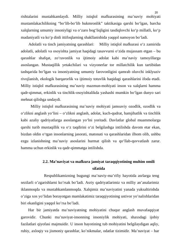 20
rishtalarini  mustahkamlaydi.  Milliy  istiqlol  mafkurasining  ma’naviy  mohiyati
mustamlakachilikning “bo‘lib-bo‘lib hukmronlik” taktikasiga qarshi bo‘lgan, barcha
xalqlarning umumiy insoniyligi va o‘zaro bog‘liqligini tasdiqlovchi ko‘p millatli, ko‘p
madaniyatli va ko‘p dinli ittifoqlarning shakllanishida yaqqol namoyon bo‘ladi.
      Adolatli va tinch jamiyatning qarashlari:    Milliy istiqlol mafkurasi o‘z zamirida
adolatli, adolatli va osoyishta jamiyat haqidagi tasavvurni o‘zida mujassam etgan – bu
qarashlar  shafqat,  zo‘ravonlik  va  ijtimoiy  adolat  kabi  ma’naviy  tamoyillarga
asoslangan.  Mustaqillik  yetakchilari  va  vizyonerlar  tor  millatchilik kun  tartibidan
tashqarida bo‘lgan va insoniyatning umumiy farovonligini qamrab oluvchi inklyuziv
rivojlanish, ekologik barqarorlik va ijtimoiy totuvlik haqidagi qarashlarini ifoda etadi.
Milliy istiqlol mafkurasining ma’naviy mazmun-mohiyati inson va xalqlarni hamma
qadr-qimmat, erkinlik va tinchlik-osoyishtalikda yashashi mumkin bo‘lgan dunyo sari
mehnat qilishga undaydi.
      Milliy istiqlol mafkurasining ma’naviy mohiyati jamoaviy ozodlik, ozodlik va
o‘zlikni anglash yo‘lini – o‘zlikni anglash, adolat, kuch-qudrat, hamjihatlik va tinchlik
kabi azaliy qadriyatlarga asoslangan yo‘lni yoritadi. Davlatlar global muammolarga
qarshi turib mustaqillik va o‘z taqdirini o‘zi belgilashga intilishda davom etar ekan,
bizdan oldin o‘tgan insonlarning jasorati, matonati va qarashlaridan ilhom olib, ushbu
ezgu  izlanishning  ma’naviy  asoslarini  hurmat  qilish  va  qo‘llab-quvvatlash  zarur.
hamma uchun erkinlik va qadr-qimmatga intilishda.
2.2. Maʼnaviyat va mafkura jamiyat taraqqiyotining muhim omili
sifatida
        Respublikamizning bugungi ma’naviy-ma’rifiy hayotida asrlarga teng
sezilarli o’zgarishlarni ko’rsak bo’ladi. Asriy qadriyatlarimiz va milliy an’analarimiz
iklanmoqda va mustahkamlanmoqda. Xalqimiz ma’naviyatini yanada yuksaltirishda
o’ziga xos yo’lidan borayotgan mamlakatimiz taraqqiyotining ustivor yo’nalishlaridan
biri ekanligini yaqqol ko’rsa bo’ladi.
   Har bir jamiyatda ma’naviyatning mohiyatini chuqur anglash muvafaqqiyat
garovidir. Chunki ma’naviyat-insonning insoniylik mohiyati, shaxsdagi ijobiy
fazilatlari qiyofasi majmuidir. U inson hayotining tub mohiyatini belgilaydigan aqliy,
ruhiy, axloqiy va jismoniy qarashlar, ko’nikmalar, odatlar tizimidir. Ma’naviyat – har
