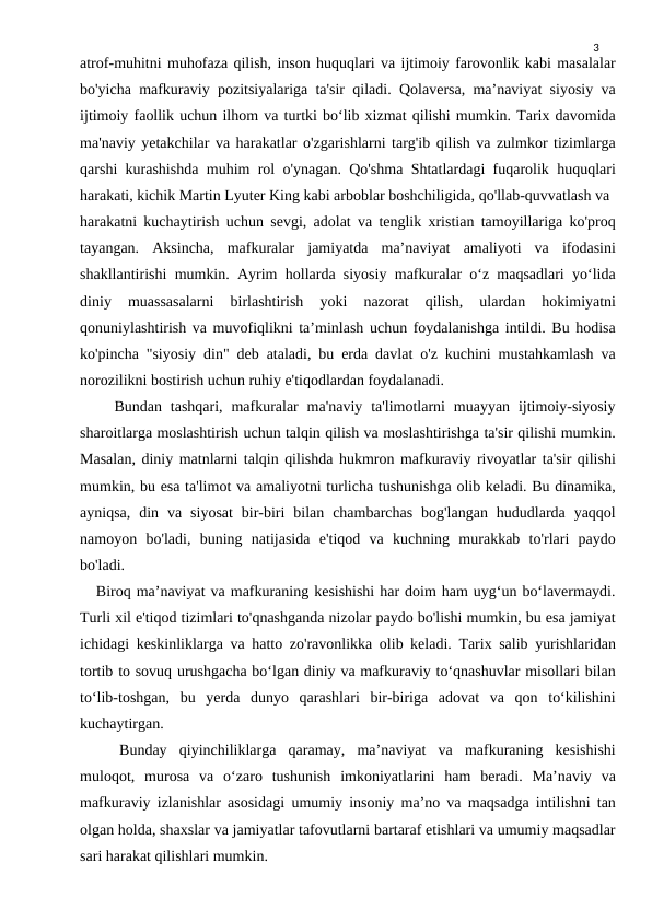 3
atrof-muhitni muhofaza qilish, inson huquqlari va ijtimoiy farovonlik kabi masalalar
bo'yicha mafkuraviy pozitsiyalariga ta'sir qiladi. Qolaversa, ma’naviyat siyosiy va
ijtimoiy faollik uchun ilhom va turtki bo‘lib xizmat qilishi mumkin. Tarix davomida
ma'naviy yetakchilar va harakatlar o'zgarishlarni targ'ib qilish va zulmkor tizimlarga
qarshi kurashishda muhim rol o'ynagan. Qo'shma Shtatlardagi fuqarolik huquqlari
harakati, kichik Martin Lyuter King kabi arboblar boshchiligida, qo'llab-quvvatlash va 
harakatni kuchaytirish uchun sevgi, adolat va tenglik xristian tamoyillariga ko'proq
tayangan.  Aksincha,  mafkuralar  jamiyatda  ma’naviyat  amaliyoti  va  ifodasini
shakllantirishi mumkin. Ayrim hollarda siyosiy mafkuralar o‘z maqsadlari yo‘lida
diniy  muassasalarni  birlashtirish  yoki  nazorat  qilish,  ulardan  hokimiyatni
qonuniylashtirish va muvofiqlikni ta’minlash uchun foydalanishga intildi. Bu hodisa
ko'pincha "siyosiy din" deb ataladi, bu erda davlat o'z kuchini mustahkamlash va
norozilikni bostirish uchun ruhiy e'tiqodlardan foydalanadi.
    Bundan  tashqari,  mafkuralar  ma'naviy  ta'limotlarni  muayyan  ijtimoiy-siyosiy
sharoitlarga moslashtirish uchun talqin qilish va moslashtirishga ta'sir qilishi mumkin.
Masalan, diniy matnlarni talqin qilishda hukmron mafkuraviy rivoyatlar ta'sir qilishi
mumkin, bu esa ta'limot va amaliyotni turlicha tushunishga olib keladi. Bu dinamika,
ayniqsa,  din  va  siyosat  bir-biri  bilan  chambarchas  bog'langan  hududlarda  yaqqol
namoyon  bo'ladi,  buning  natijasida  e'tiqod  va  kuchning  murakkab  to'rlari  paydo
bo'ladi.
   Biroq ma’naviyat va mafkuraning kesishishi har doim ham uyg‘un bo‘lavermaydi.
Turli xil e'tiqod tizimlari to'qnashganda nizolar paydo bo'lishi mumkin, bu esa jamiyat
ichidagi keskinliklarga va hatto zo'ravonlikka olib keladi. Tarix salib yurishlaridan
tortib to sovuq urushgacha bo‘lgan diniy va mafkuraviy to‘qnashuvlar misollari bilan
to‘lib-toshgan,  bu  yerda  dunyo  qarashlari  bir-biriga  adovat  va  qon  to‘kilishini
kuchaytirgan.
Bunday  qiyinchiliklarga  qaramay,  ma’naviyat  va  mafkuraning  kesishishi
muloqot,  murosa  va  o‘zaro  tushunish  imkoniyatlarini  ham  beradi.  Ma’naviy  va
mafkuraviy izlanishlar asosidagi umumiy insoniy ma’no va maqsadga intilishni tan
olgan holda, shaxslar va jamiyatlar tafovutlarni bartaraf etishlari va umumiy maqsadlar
sari harakat qilishlari mumkin.
