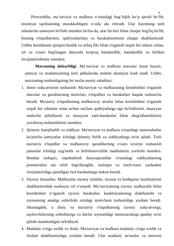4
     Pirovardida, ma’naviyat va mafkura o‘rtasidagi bog‘liqlik ko‘p qirrali bo‘lib,
insoniyat  tajribasining  murakkabligini  o‘zida  aks  ettiradi.  Ular  hayotning  turli
sohalarida namoyon bo'lishi mumkin bo'lsa-da, ular bir-biri bilan chuqur bog'liq bo'lib,
bizning  e'tiqodlarimiz,  qadriyatlarimiz  va  harakatlarimizni  chuqur  shakllantiradi.
Ushbu kesishmani qiziquvchanlik va ochiq fikr bilan o'rganish orqali biz tobora xilma-
xil  va  o'zaro  bog'langan  dunyoda  ko'proq  hamdardlik,  hamdardlik  va  birlikni
rivojlantirishimiz mumkin.
Mavzuning  dolzarbligi.  Ma’naviyat  va  mafkura  mavzusi  inson  hayoti,
jamiyat va madaniyatning turli jabhalarida muhim ahamiyat kasb etadi. Ushbu
mavzuning muhimligining bir necha asosiy sabablari:
1. Inson xulq-atvorini tushunish: Ma'naviyat va mafkuraning kesishishini o'rganish
shaxslar va guruhlarning motivlari, e'tiqodlari va harakatlari haqida tushuncha
beradi. Ma'naviy e'tiqodlarning mafkuraviy asoslar bilan kesishishini o'rganish
orqali biz odamlar nima uchun ma'lum qadriyatlarga ega bo'lishlarini, muayyan
tanlovlar  qilishlarini  va  muayyan  xatti-harakatlar  bilan  shug'ullanishlarini
yaxshiroq tushunishimiz mumkin.
2. Ijtimoiy hamjihatlik va ziddiyat: Ma'naviyat va mafkura o'rtasidagi munosabatlar
ko'pincha jamiyatlar ichidagi ijtimoiy birlik va ziddiyatlarga ta'sir qiladi. Turli
ma'naviy  e'tiqodlar  va  mafkuraviy  qarashlarning  o'zaro  ta'sirini  tushunish
jamoalar ichidagi uyg'unlik va kelishmovchilik manbalarini yoritishi mumkin.
Bundan  tashqari,  raqobatdosh  dunyoqarashlar  o'rtasidagi  ziddiyatlarning
potentsialini  tan  olish  bag'rikenglik,  muloqot  va  tinch-totuv  yashashni
rivojlantirishga qaratilgan faol harakatlarga imkon beradi.
3. Siyosiy dinamika: Mafkuralar siyosiy tizimlar, siyosat va boshqaruv tuzilmalarini
shakllantirishda markaziy rol o'ynaydi. Ma’naviyatning siyosiy mafkuralar bilan
kesishishini  o‘rganish  siyosiy  harakatlar,  koalitsiyalarning  shakllanishi  va
siyosatning amalga oshirilishi ortidagi motivlarni tushunishga yordam beradi.
Shuningdek,  u  diniy  va  ma'naviy  e'tiqodlarning  siyosiy  xulq-atvorga,
saylovchilarning xohishlariga va davlat siyosatidagi munozaralarga qanday ta'sir
qilishi mumkinligini ta'kidlaydi.
4. Madaniy o'ziga xoslik va ifoda: Ma'naviyat va mafkura madaniy o'ziga xoslik va
ifodani  shakllantirishga  yordam  beradi.  Ular  madaniy  an'analar  va  merosni
