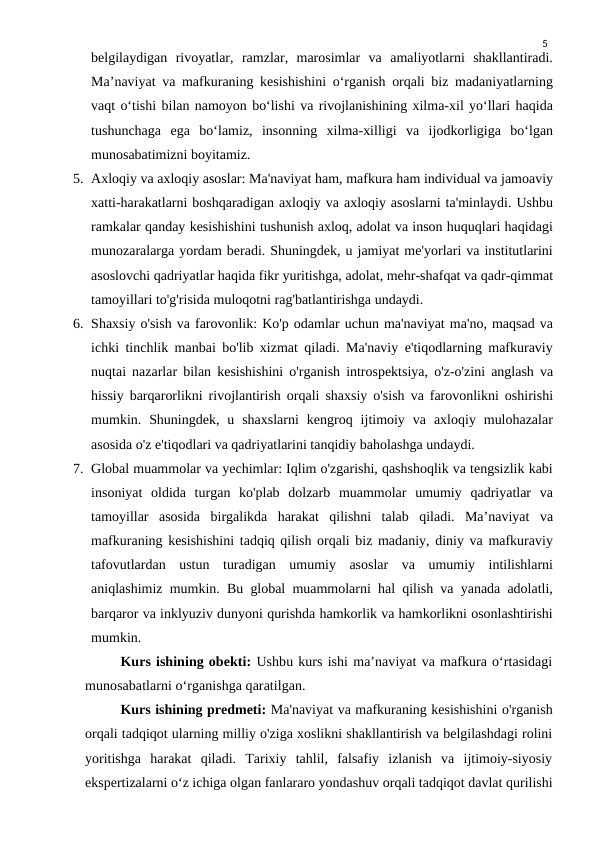 5
belgilaydigan  rivoyatlar,  ramzlar,  marosimlar  va  amaliyotlarni  shakllantiradi.
Ma’naviyat va mafkuraning kesishishini o‘rganish orqali biz madaniyatlarning
vaqt o‘tishi bilan namoyon bo‘lishi va rivojlanishining xilma-xil yo‘llari haqida
tushunchaga  ega  bo‘lamiz,  insonning  xilma-xilligi  va  ijodkorligiga  bo‘lgan
munosabatimizni boyitamiz.
5. Axloqiy va axloqiy asoslar: Ma'naviyat ham, mafkura ham individual va jamoaviy
xatti-harakatlarni boshqaradigan axloqiy va axloqiy asoslarni ta'minlaydi. Ushbu
ramkalar qanday kesishishini tushunish axloq, adolat va inson huquqlari haqidagi
munozaralarga yordam beradi. Shuningdek, u jamiyat me'yorlari va institutlarini
asoslovchi qadriyatlar haqida fikr yuritishga, adolat, mehr-shafqat va qadr-qimmat
tamoyillari to'g'risida muloqotni rag'batlantirishga undaydi.
6. Shaxsiy o'sish va farovonlik: Ko'p odamlar uchun ma'naviyat ma'no, maqsad va
ichki tinchlik manbai bo'lib xizmat qiladi. Ma'naviy e'tiqodlarning mafkuraviy
nuqtai nazarlar bilan kesishishini o'rganish introspektsiya, o'z-o'zini anglash va
hissiy barqarorlikni rivojlantirish orqali shaxsiy o'sish va farovonlikni oshirishi
mumkin.  Shuningdek,  u  shaxslarni  kengroq  ijtimoiy  va  axloqiy  mulohazalar
asosida o'z e'tiqodlari va qadriyatlarini tanqidiy baholashga undaydi.
7. Global muammolar va yechimlar: Iqlim o'zgarishi, qashshoqlik va tengsizlik kabi
insoniyat  oldida  turgan  ko'plab  dolzarb  muammolar  umumiy  qadriyatlar  va
tamoyillar  asosida  birgalikda  harakat  qilishni  talab  qiladi.  Ma’naviyat  va
mafkuraning kesishishini tadqiq qilish orqali biz madaniy, diniy va mafkuraviy
tafovutlardan  ustun  turadigan  umumiy  asoslar  va  umumiy  intilishlarni
aniqlashimiz mumkin. Bu global muammolarni hal qilish va yanada adolatli,
barqaror va inklyuziv dunyoni qurishda hamkorlik va hamkorlikni osonlashtirishi
mumkin.
Kurs ishining obekti: Ushbu kurs ishi ma’naviyat va mafkura o‘rtasidagi
munosabatlarni o‘rganishga qaratilgan.
Kurs ishining predmeti: Ma'naviyat va mafkuraning kesishishini o'rganish
orqali tadqiqot ularning milliy o'ziga xoslikni shakllantirish va belgilashdagi rolini
yoritishga  harakat  qiladi.  Tarixiy  tahlil,  falsafiy  izlanish  va  ijtimoiy-siyosiy
ekspertizalarni o‘z ichiga olgan fanlararo yondashuv orqali tadqiqot davlat qurilishi

