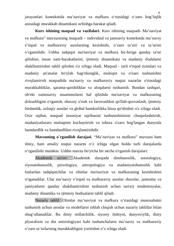6
jarayonlari  kontekstida  ma’naviyat  va  mafkura  o‘rtasidagi  o‘zaro  bog‘liqlik
asosidagi murakkab dinamikani ochishga harakat qiladi.
Kurs ishining maqsad va vazifalari.  Kurs ishining maqsadi- Ma’naviyat
va mafkura” mavzusining maqsadi – individual va jamoaviy kontekstda ma’naviy
e’tiqod  va  mafkuraviy  asoslarning  kesishishi,  o’zaro  ta’siri  va  ta’sirini
o’rganishdir.  Ushbu  tadqiqot  ma'naviyat  va  mafkura  bir-biriga  qanday  ta'sir
qilishini,  inson  xatti-harakatlarini,  ijtimoiy  dinamikani  va  madaniy  ifodalarni
shakllantirishni tahlil qilishni o'z ichiga oladi. Maqsad - turli e'tiqod tizimlari va
madaniy  an'analar  bo'ylab  bag'rikenglik,  muloqot  va  o'zaro  tushunishni
rivojlantirish  maqsadida  ma'naviy  va  mafkuraviy  nuqtai  nazarlar  o'rtasidagi
murakkabliklar,  qarama-qarshiliklar  va  aloqalarni  tushunish.  Bundan  tashqari,
ob'ekt  zamonaviy  muammolarni  hal  qilishda  ma'naviyat  va  mafkuraning
dolzarbligini o'rganish, shaxsiy o'sish va farovonlikni qo'llab-quvvatlash, ijtimoiy
birdamlik, axloqiy asoslar va global hamkorlikka hissa qo'shishni o'z ichiga oladi.
Oxir  oqibat,  maqsad  insoniyat  tajribasini  tushunishimizni  chuqurlashtirish,
madaniyatlararo  muloqotni  kuchaytirish  va  tobora  o'zaro  bog'langan  dunyoda
hamdardlik va hamdardlikni rivojlantirishdir. 
Mavzuning o`rganilish darajasi. “Ma’naviyat va mafkura” mavzusi ham
ilmiy,  ham  amaliy  nuqtai  nazarni  o‘z  ichiga  olgan  holda  turli  darajalarda
o‘rganilishi mumkin. Ushbu mavzu bo'yicha bir necha o'rganish darajalari:
Akademik  so'rov:
 Akademik  darajada  dinshunoslik,  sotsiologiya,
siyosatshunoslik,  psixologiya,  antropologiya  va  madaniyatshunoslik  kabi
fanlardan  tadqiqotchilar  va  olimlar  ma'naviyat  va  mafkuraning  kesishishini
o'rganadilar. Ular ma’naviy e’tiqod va mafkuraviy asoslar shaxslar, jamoalar va
jamiyatlarni  qanday  shakllantirishini  tushunish  uchun  tarixiy  tendentsiyalar,
madaniy dinamika va ijtimoiy hodisalarni tahlil qiladi.
Nazariy  tahlil:  Olimlar  ma’naviyat  va  mafkura  o‘rtasidagi  munosabatni
tushunish uchun asoslar va modellarni ishlab chiqish uchun nazariy tahlillar bilan
shug‘ullanadilar.  Bu  diniy  millatchilik,  siyosiy  ilohiyot,  dunyoviylik,  diniy
plyuralizm va din sotsiologiyasi  kabi tushunchalarni maʼnaviy va mafkuraviy
oʻzaro taʼsirlarning murakkabligini yoritishni oʻz ichiga oladi.
