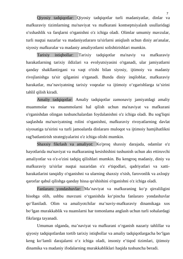 7
Qiyosiy  tadqiqotlar:  Qiyosiy  tadqiqotlar  turli  madaniyatlar,  dinlar  va
mafkuraviy tizimlarning ma'naviyat va mafkurani kontseptsiyalash usullaridagi
o'xshashlik va farqlarni o'rganishni o'z ichiga oladi. Olimlar umumiy mavzular,
turli nuqtai nazarlar va madaniyatlararo ta'sirlarni aniqlash uchun diniy an'analar,
siyosiy mafkuralar va madaniy amaliyotlarni solishtirishlari mumkin.
Tarixiy  istiqbollar:
 Tarixiy  tadqiqotlar  ma'naviy  va  mafkuraviy
harakatlarning  tarixiy  ildizlari  va  evolyutsiyasini  o'rganadi,  ular  jamiyatlarni
qanday  shakllantirgani  va  vaqt  o'tishi  bilan  siyosiy,  ijtimoiy  va  madaniy
rivojlanishga  ta'sir  qilganini  o'rganadi.  Bunda  diniy  inqiloblar,  mafkuraviy
harakatlar, ma’naviyatning tarixiy voqealar va ijtimoiy o‘zgarishlarga ta’sirini
tahlil qilish kiradi.
Amaliy  tadqiqotlar: Amaliy  tadqiqotlar  zamonaviy  jamiyatdagi  amaliy
muammolar  va  muammolarni  hal  qilish  uchun  ma'naviyat  va  mafkurani
o'rganishdan olingan tushunchalardan foydalanishni o'z ichiga oladi. Bu sog'liqni
saqlashda  ma'naviyatning  rolini  o'rganishni,  mafkuraviy  rivoyatlarning  davlat
siyosatiga ta'sirini va turli jamoalarda dinlararo muloqot va ijtimoiy hamjihatlikni
rag'batlantirish strategiyalarini o'z ichiga olishi mumkin.
Shaxsiy  fikrlash  va  amaliyot:  Ko'proq  shaxsiy  darajada,  odamlar  o'z
hayotlarida ma'naviyat va mafkuraning kesishishini tushunish uchun aks ettiruvchi
amaliyotlar va o'z-o'zini tadqiq qilishlari mumkin. Bu kengroq madaniy, diniy va
mafkuraviy  ta'sirlar  nuqtai  nazaridan  o'z  e'tiqodlari,  qadriyatlari  va  xatti-
harakatlarini tanqidiy o'rganishni va ularning shaxsiy o'sish, farovonlik va axloqiy
qarorlar qabul qilishga qanday hissa qo'shishini o'rganishni o'z ichiga oladi.
Fanlararo  yondashuvlar:  Ma’naviyat  va  mafkuraning  ko‘p  qirraliligini
hisobga  olib,  ushbu  mavzuni  o‘rganishda  ko‘pincha  fanlararo  yondashuvlar
qo‘llaniladi.  Olim  va  amaliyotchilar  ma’naviy-mafkuraviy  dinamikaga  xos
bo‘lgan murakkablik va nuanslarni har tomonlama anglash uchun turli sohalardagi
fikrlarga tayanadi.
Umuman olganda, ma’naviyat va mafkurani o‘rganish nazariy tahlillar va
qiyosiy tadqiqotlardan tortib tarixiy istiqbollar va amaliy tadqiqotlargacha bo‘lgan
keng  ko‘lamli  darajalarni  o‘z  ichiga  oladi,  insoniy  e’tiqod  tizimlari,  ijtimoiy
dinamika va madaniy ifodalarning murakkabliklari haqida tushuncha beradi.
