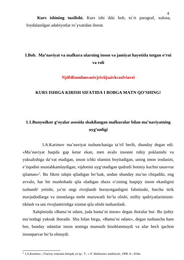 8
Kurs ishining tuzilishi. Kurs ishi ikki bob, to`rt paragraf, xulosa,
foydalanilgan adabiyotlar ro`yxatidan iborat.
I.Bob.  Ma’naviyat va mafkura ularning inson va jamiyat hayotida tutgan oʻrni
va roli
Njdfdfznnfnnvaeivjriviijsaivkcosfviavei
KURS ISHIGA KIRISH SIFATIDA I BOBGA MATN QO’SHING!
1.1.Bunyodkor gʻoyalar asosida shakllangan mafkuralar bilan maʼnaviyatning
uygʻunligi
         I.A.Karimov ma’naviyat tushunchasiga ta’rif berib, shunday degan edi:
«Ma’naviyat  haqida  gap  ketar  ekan,  men  avalo  insonni  ruhiy  poklanishi  va
yuksalishiga da’vat etadigan, inson ichki olamini boyitadigan, uning imon irodasini,
e’tiqodini mustahkamlaydigan, vijdonini uyg‘otadigan qudratli botiniy kuchni tasavvur
qilaman»2. Bu fikrni talqin qiladigan bo‘lsak, undan shunday ma’no chiqadiki, eng
avvalo, har  bir  mushohada  qila oladigan shaxs  o‘zining haqiqiy inson ekanligini
tushunib'  yetishi,  ya’ni  ongi  rivojlanib  borayotganligini  fahmlashi,  barcha  tirik
mavjudodlarga va insonlarga mehr muruwatli bo‘la olishi, milliy qadriyatlarimizni-
tiklash va uni rivojlantirishga xizmat qila olishi tushuniladi.
       Xalqimizda «Bama’ni odam, juda bama’ni inson» degan iboralar bor. Bu ijobiy
ma’nodagi yuksak iboradir. Shu bilan birga, «Bama’ni odam», degan tushuncha ham
bor, bunday odamlar  inson nomiga munosib hisoblanmaydi  va ular  hech qachon
insonparvar bo‘la olmaydi.
2  I.A.Karimov. «Tarixiy xotirasiz kelajak yo‘q». Т.: « 0 ‘zbekiston» nashriyoti, 1998. 6—8-bet.

